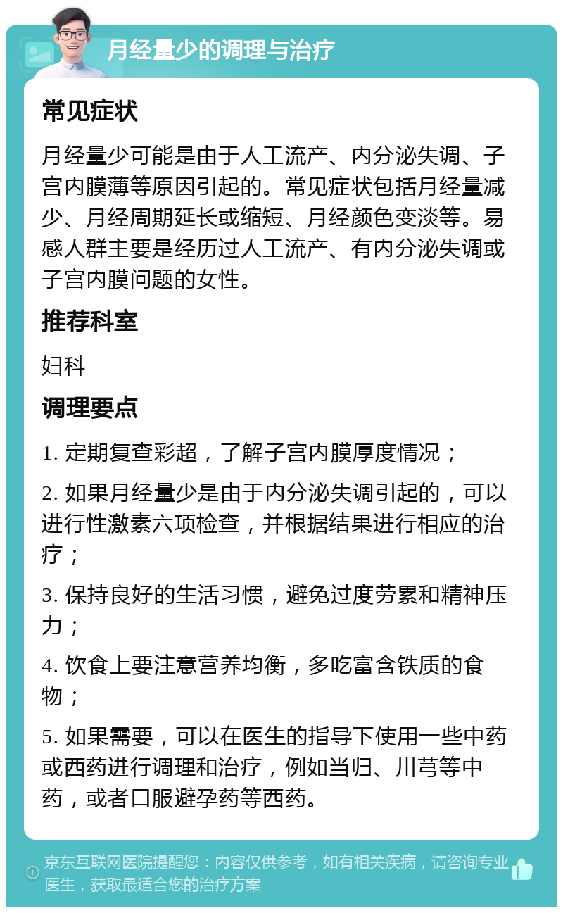 月经量少的调理与治疗 常见症状 月经量少可能是由于人工流产、内分泌失调、子宫内膜薄等原因引起的。常见症状包括月经量减少、月经周期延长或缩短、月经颜色变淡等。易感人群主要是经历过人工流产、有内分泌失调或子宫内膜问题的女性。 推荐科室 妇科 调理要点 1. 定期复查彩超，了解子宫内膜厚度情况； 2. 如果月经量少是由于内分泌失调引起的，可以进行性激素六项检查，并根据结果进行相应的治疗； 3. 保持良好的生活习惯，避免过度劳累和精神压力； 4. 饮食上要注意营养均衡，多吃富含铁质的食物； 5. 如果需要，可以在医生的指导下使用一些中药或西药进行调理和治疗，例如当归、川芎等中药，或者口服避孕药等西药。