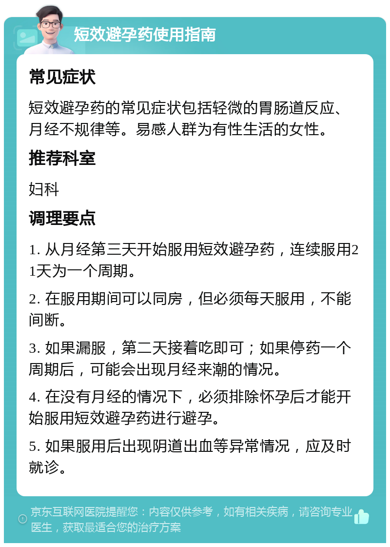 短效避孕药使用指南 常见症状 短效避孕药的常见症状包括轻微的胃肠道反应、月经不规律等。易感人群为有性生活的女性。 推荐科室 妇科 调理要点 1. 从月经第三天开始服用短效避孕药，连续服用21天为一个周期。 2. 在服用期间可以同房，但必须每天服用，不能间断。 3. 如果漏服，第二天接着吃即可；如果停药一个周期后，可能会出现月经来潮的情况。 4. 在没有月经的情况下，必须排除怀孕后才能开始服用短效避孕药进行避孕。 5. 如果服用后出现阴道出血等异常情况，应及时就诊。