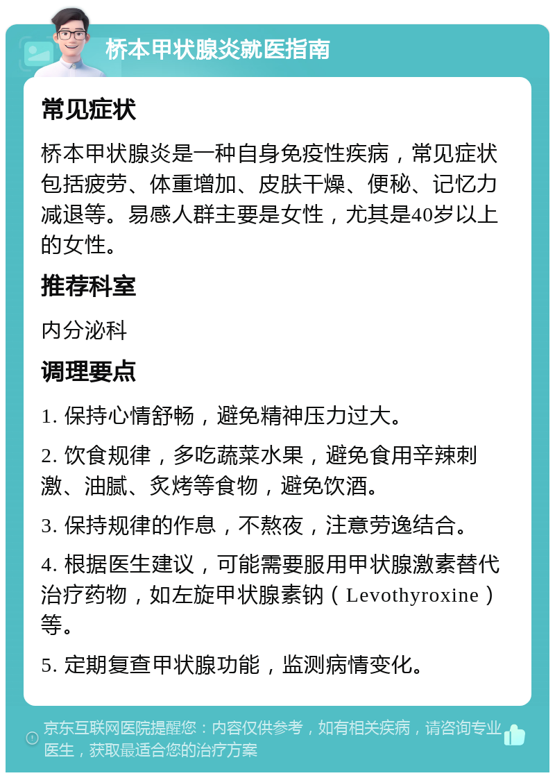 桥本甲状腺炎就医指南 常见症状 桥本甲状腺炎是一种自身免疫性疾病，常见症状包括疲劳、体重增加、皮肤干燥、便秘、记忆力减退等。易感人群主要是女性，尤其是40岁以上的女性。 推荐科室 内分泌科 调理要点 1. 保持心情舒畅，避免精神压力过大。 2. 饮食规律，多吃蔬菜水果，避免食用辛辣刺激、油腻、炙烤等食物，避免饮酒。 3. 保持规律的作息，不熬夜，注意劳逸结合。 4. 根据医生建议，可能需要服用甲状腺激素替代治疗药物，如左旋甲状腺素钠（Levothyroxine）等。 5. 定期复查甲状腺功能，监测病情变化。