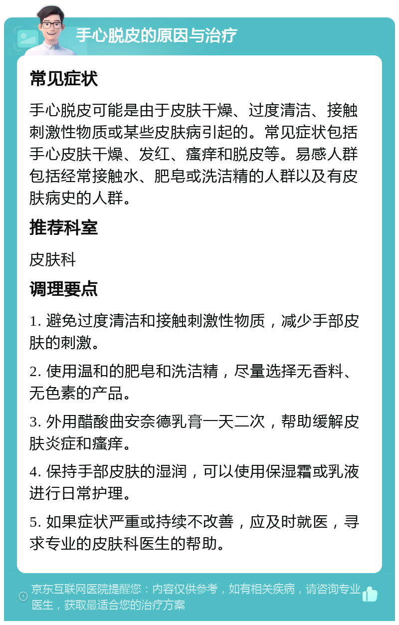 手心脱皮的原因与治疗 常见症状 手心脱皮可能是由于皮肤干燥、过度清洁、接触刺激性物质或某些皮肤病引起的。常见症状包括手心皮肤干燥、发红、瘙痒和脱皮等。易感人群包括经常接触水、肥皂或洗洁精的人群以及有皮肤病史的人群。 推荐科室 皮肤科 调理要点 1. 避免过度清洁和接触刺激性物质，减少手部皮肤的刺激。 2. 使用温和的肥皂和洗洁精，尽量选择无香料、无色素的产品。 3. 外用醋酸曲安奈德乳膏一天二次，帮助缓解皮肤炎症和瘙痒。 4. 保持手部皮肤的湿润，可以使用保湿霜或乳液进行日常护理。 5. 如果症状严重或持续不改善，应及时就医，寻求专业的皮肤科医生的帮助。