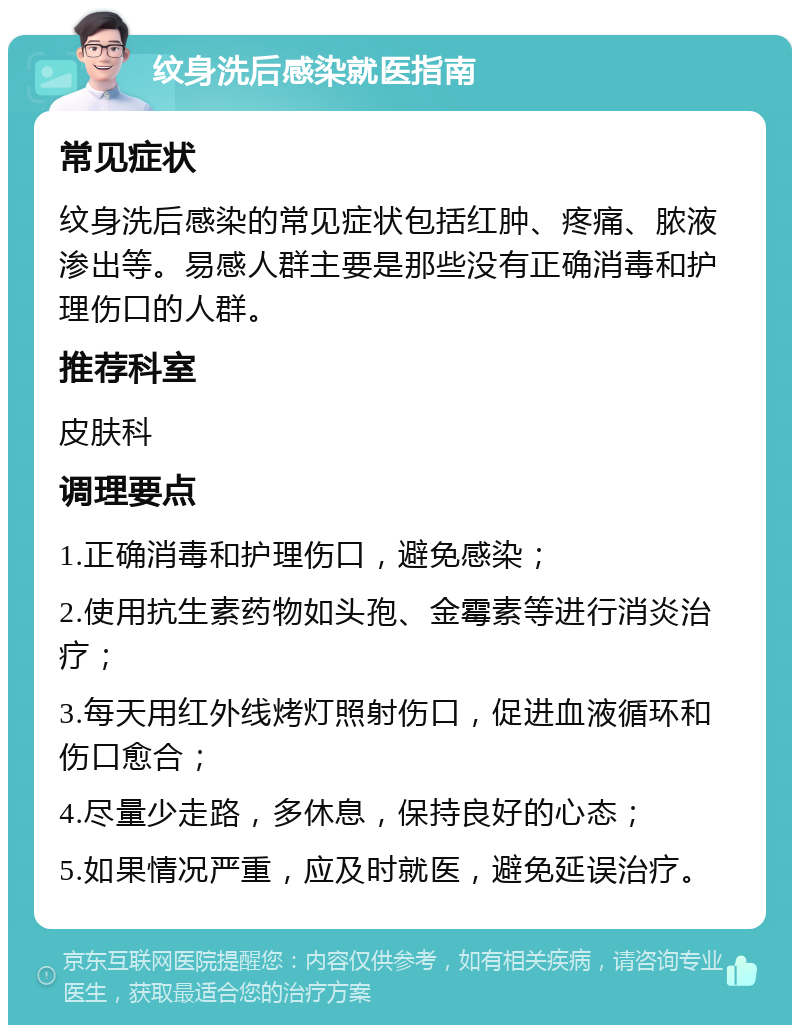 纹身洗后感染就医指南 常见症状 纹身洗后感染的常见症状包括红肿、疼痛、脓液渗出等。易感人群主要是那些没有正确消毒和护理伤口的人群。 推荐科室 皮肤科 调理要点 1.正确消毒和护理伤口，避免感染； 2.使用抗生素药物如头孢、金霉素等进行消炎治疗； 3.每天用红外线烤灯照射伤口，促进血液循环和伤口愈合； 4.尽量少走路，多休息，保持良好的心态； 5.如果情况严重，应及时就医，避免延误治疗。