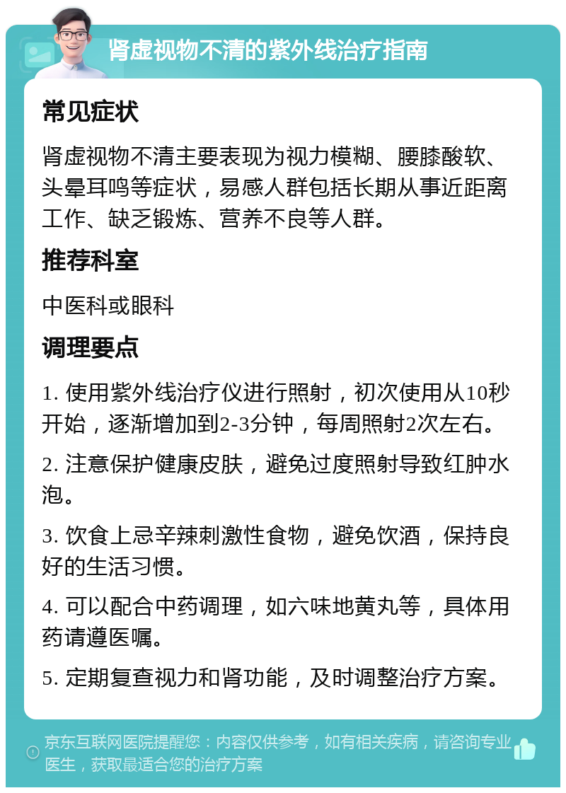 肾虚视物不清的紫外线治疗指南 常见症状 肾虚视物不清主要表现为视力模糊、腰膝酸软、头晕耳鸣等症状，易感人群包括长期从事近距离工作、缺乏锻炼、营养不良等人群。 推荐科室 中医科或眼科 调理要点 1. 使用紫外线治疗仪进行照射，初次使用从10秒开始，逐渐增加到2-3分钟，每周照射2次左右。 2. 注意保护健康皮肤，避免过度照射导致红肿水泡。 3. 饮食上忌辛辣刺激性食物，避免饮酒，保持良好的生活习惯。 4. 可以配合中药调理，如六味地黄丸等，具体用药请遵医嘱。 5. 定期复查视力和肾功能，及时调整治疗方案。