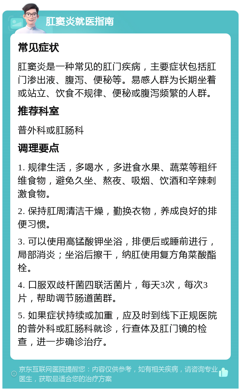 肛窦炎就医指南 常见症状 肛窦炎是一种常见的肛门疾病，主要症状包括肛门渗出液、腹泻、便秘等。易感人群为长期坐着或站立、饮食不规律、便秘或腹泻频繁的人群。 推荐科室 普外科或肛肠科 调理要点 1. 规律生活，多喝水，多进食水果、蔬菜等粗纤维食物，避免久坐、熬夜、吸烟、饮酒和辛辣刺激食物。 2. 保持肛周清洁干燥，勤换衣物，养成良好的排便习惯。 3. 可以使用高锰酸钾坐浴，排便后或睡前进行，局部消炎；坐浴后擦干，纳肛使用复方角菜酸酯栓。 4. 口服双歧杆菌四联活菌片，每天3次，每次3片，帮助调节肠道菌群。 5. 如果症状持续或加重，应及时到线下正规医院的普外科或肛肠科就诊，行查体及肛门镜的检查，进一步确诊治疗。