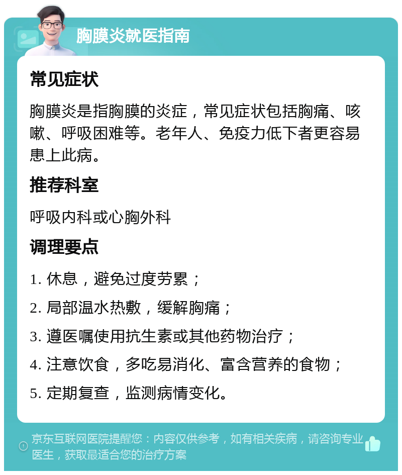 胸膜炎就医指南 常见症状 胸膜炎是指胸膜的炎症，常见症状包括胸痛、咳嗽、呼吸困难等。老年人、免疫力低下者更容易患上此病。 推荐科室 呼吸内科或心胸外科 调理要点 1. 休息，避免过度劳累； 2. 局部温水热敷，缓解胸痛； 3. 遵医嘱使用抗生素或其他药物治疗； 4. 注意饮食，多吃易消化、富含营养的食物； 5. 定期复查，监测病情变化。