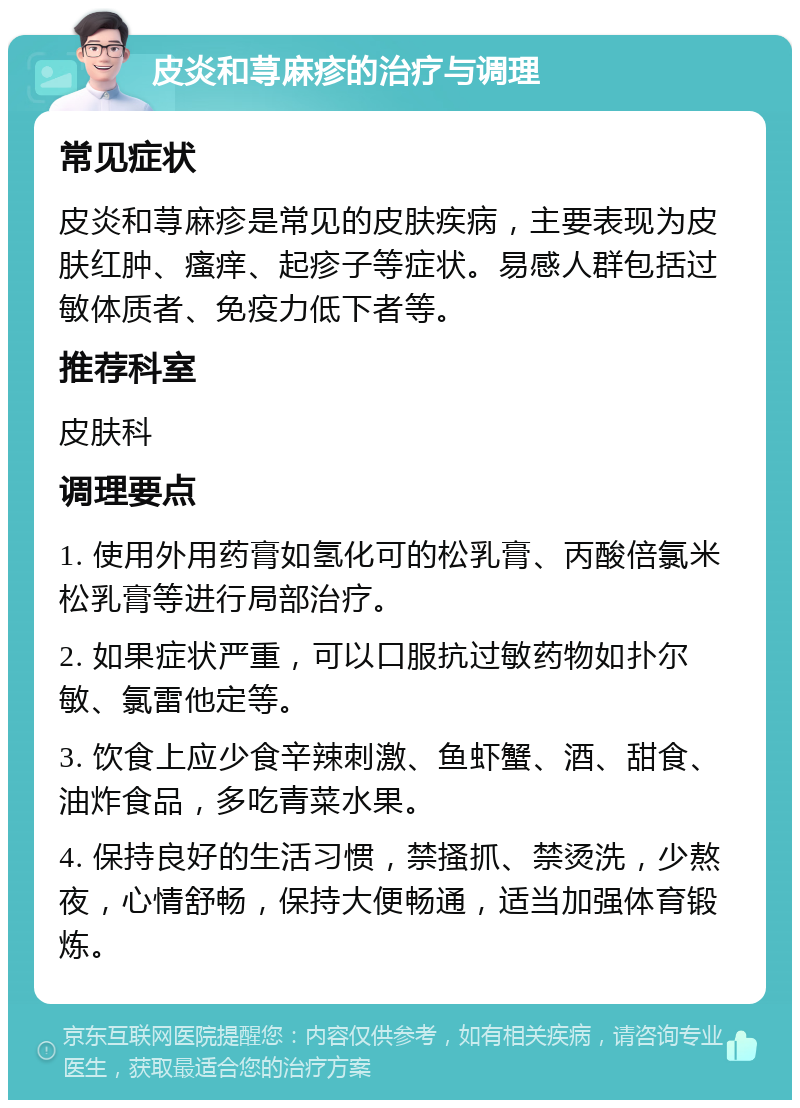 皮炎和荨麻疹的治疗与调理 常见症状 皮炎和荨麻疹是常见的皮肤疾病，主要表现为皮肤红肿、瘙痒、起疹子等症状。易感人群包括过敏体质者、免疫力低下者等。 推荐科室 皮肤科 调理要点 1. 使用外用药膏如氢化可的松乳膏、丙酸倍氯米松乳膏等进行局部治疗。 2. 如果症状严重，可以口服抗过敏药物如扑尔敏、氯雷他定等。 3. 饮食上应少食辛辣刺激、鱼虾蟹、酒、甜食、油炸食品，多吃青菜水果。 4. 保持良好的生活习惯，禁搔抓、禁烫洗，少熬夜，心情舒畅，保持大便畅通，适当加强体育锻炼。