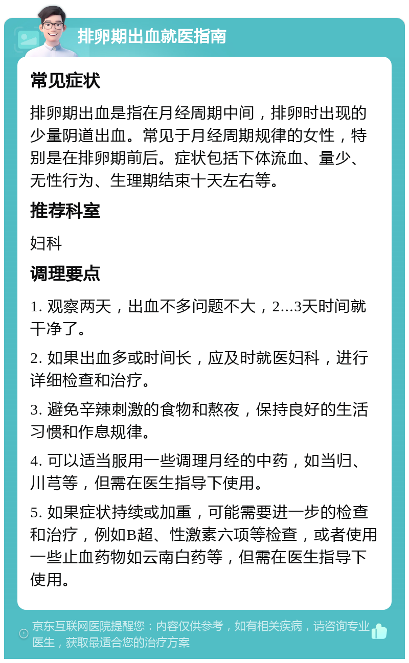 排卵期出血就医指南 常见症状 排卵期出血是指在月经周期中间，排卵时出现的少量阴道出血。常见于月经周期规律的女性，特别是在排卵期前后。症状包括下体流血、量少、无性行为、生理期结束十天左右等。 推荐科室 妇科 调理要点 1. 观察两天，出血不多问题不大，2...3天时间就干净了。 2. 如果出血多或时间长，应及时就医妇科，进行详细检查和治疗。 3. 避免辛辣刺激的食物和熬夜，保持良好的生活习惯和作息规律。 4. 可以适当服用一些调理月经的中药，如当归、川芎等，但需在医生指导下使用。 5. 如果症状持续或加重，可能需要进一步的检查和治疗，例如B超、性激素六项等检查，或者使用一些止血药物如云南白药等，但需在医生指导下使用。