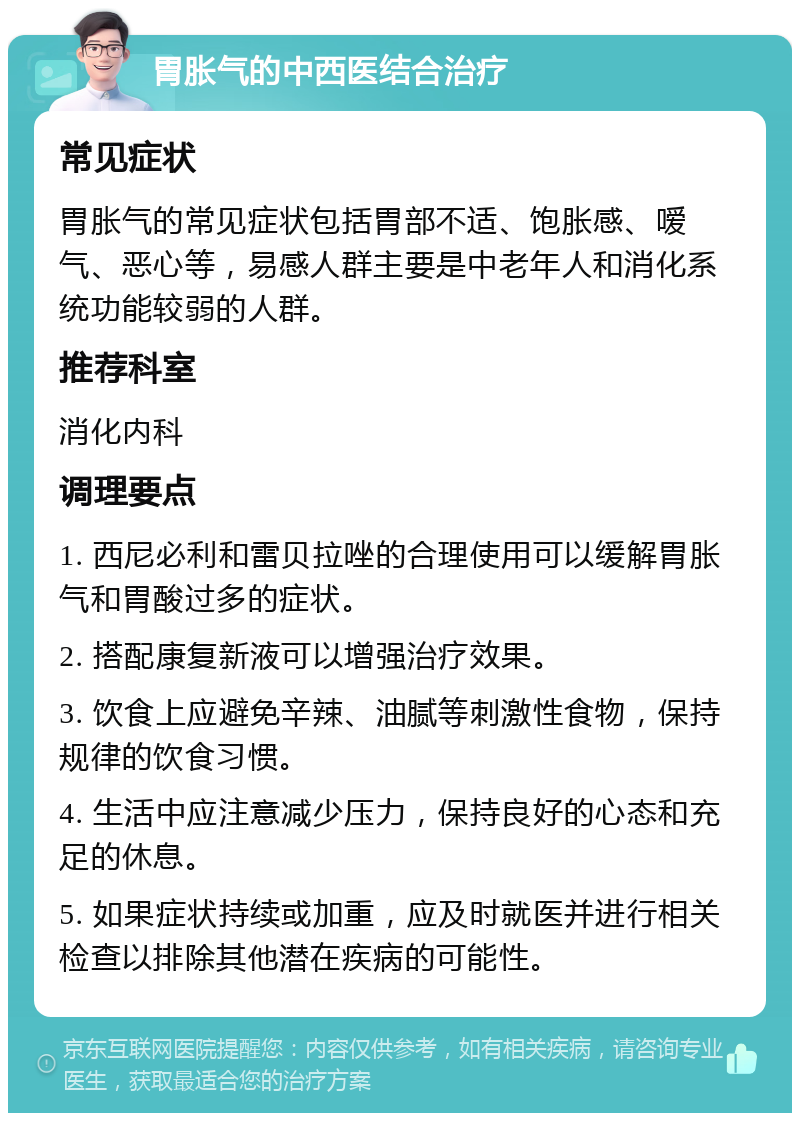 胃胀气的中西医结合治疗 常见症状 胃胀气的常见症状包括胃部不适、饱胀感、嗳气、恶心等，易感人群主要是中老年人和消化系统功能较弱的人群。 推荐科室 消化内科 调理要点 1. 西尼必利和雷贝拉唑的合理使用可以缓解胃胀气和胃酸过多的症状。 2. 搭配康复新液可以增强治疗效果。 3. 饮食上应避免辛辣、油腻等刺激性食物，保持规律的饮食习惯。 4. 生活中应注意减少压力，保持良好的心态和充足的休息。 5. 如果症状持续或加重，应及时就医并进行相关检查以排除其他潜在疾病的可能性。