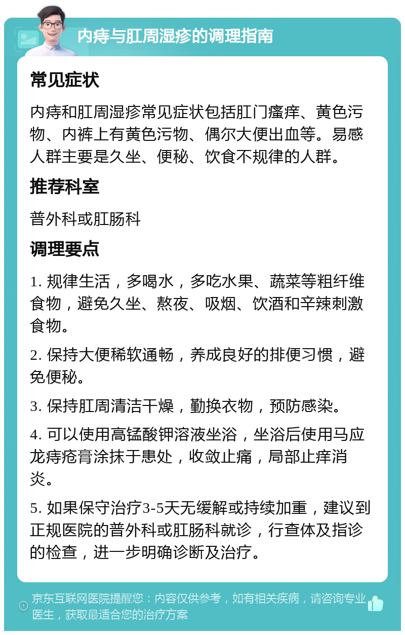 内痔与肛周湿疹的调理指南 常见症状 内痔和肛周湿疹常见症状包括肛门瘙痒、黄色污物、内裤上有黄色污物、偶尔大便出血等。易感人群主要是久坐、便秘、饮食不规律的人群。 推荐科室 普外科或肛肠科 调理要点 1. 规律生活，多喝水，多吃水果、蔬菜等粗纤维食物，避免久坐、熬夜、吸烟、饮酒和辛辣刺激食物。 2. 保持大便稀软通畅，养成良好的排便习惯，避免便秘。 3. 保持肛周清洁干燥，勤换衣物，预防感染。 4. 可以使用高锰酸钾溶液坐浴，坐浴后使用马应龙痔疮膏涂抹于患处，收敛止痛，局部止痒消炎。 5. 如果保守治疗3-5天无缓解或持续加重，建议到正规医院的普外科或肛肠科就诊，行查体及指诊的检查，进一步明确诊断及治疗。