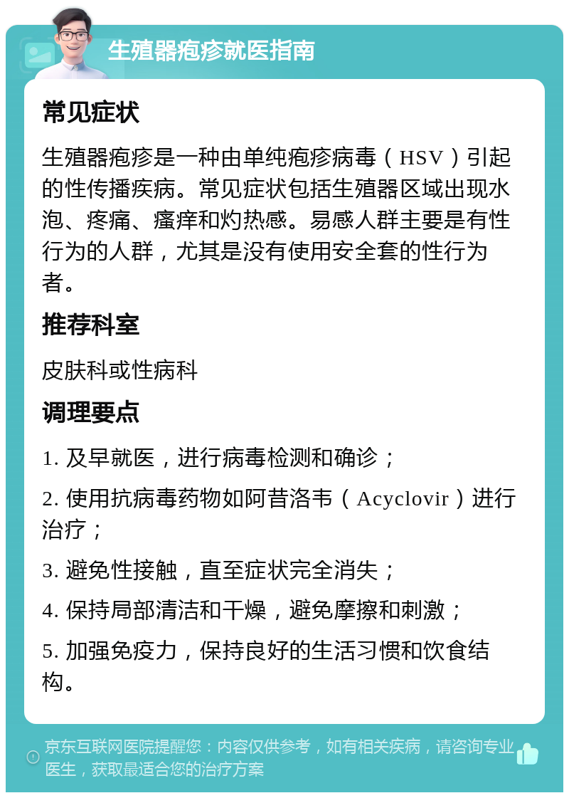 生殖器疱疹就医指南 常见症状 生殖器疱疹是一种由单纯疱疹病毒（HSV）引起的性传播疾病。常见症状包括生殖器区域出现水泡、疼痛、瘙痒和灼热感。易感人群主要是有性行为的人群，尤其是没有使用安全套的性行为者。 推荐科室 皮肤科或性病科 调理要点 1. 及早就医，进行病毒检测和确诊； 2. 使用抗病毒药物如阿昔洛韦（Acyclovir）进行治疗； 3. 避免性接触，直至症状完全消失； 4. 保持局部清洁和干燥，避免摩擦和刺激； 5. 加强免疫力，保持良好的生活习惯和饮食结构。