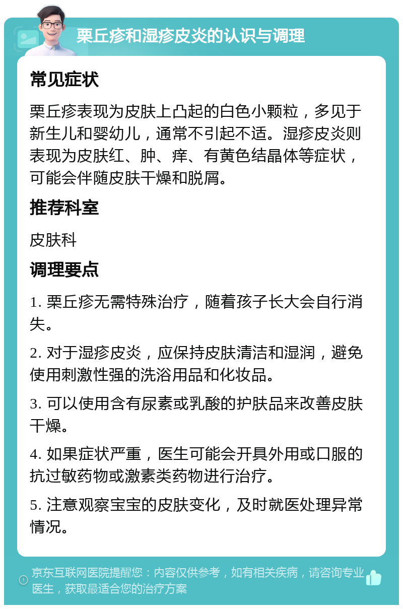 栗丘疹和湿疹皮炎的认识与调理 常见症状 栗丘疹表现为皮肤上凸起的白色小颗粒，多见于新生儿和婴幼儿，通常不引起不适。湿疹皮炎则表现为皮肤红、肿、痒、有黄色结晶体等症状，可能会伴随皮肤干燥和脱屑。 推荐科室 皮肤科 调理要点 1. 栗丘疹无需特殊治疗，随着孩子长大会自行消失。 2. 对于湿疹皮炎，应保持皮肤清洁和湿润，避免使用刺激性强的洗浴用品和化妆品。 3. 可以使用含有尿素或乳酸的护肤品来改善皮肤干燥。 4. 如果症状严重，医生可能会开具外用或口服的抗过敏药物或激素类药物进行治疗。 5. 注意观察宝宝的皮肤变化，及时就医处理异常情况。