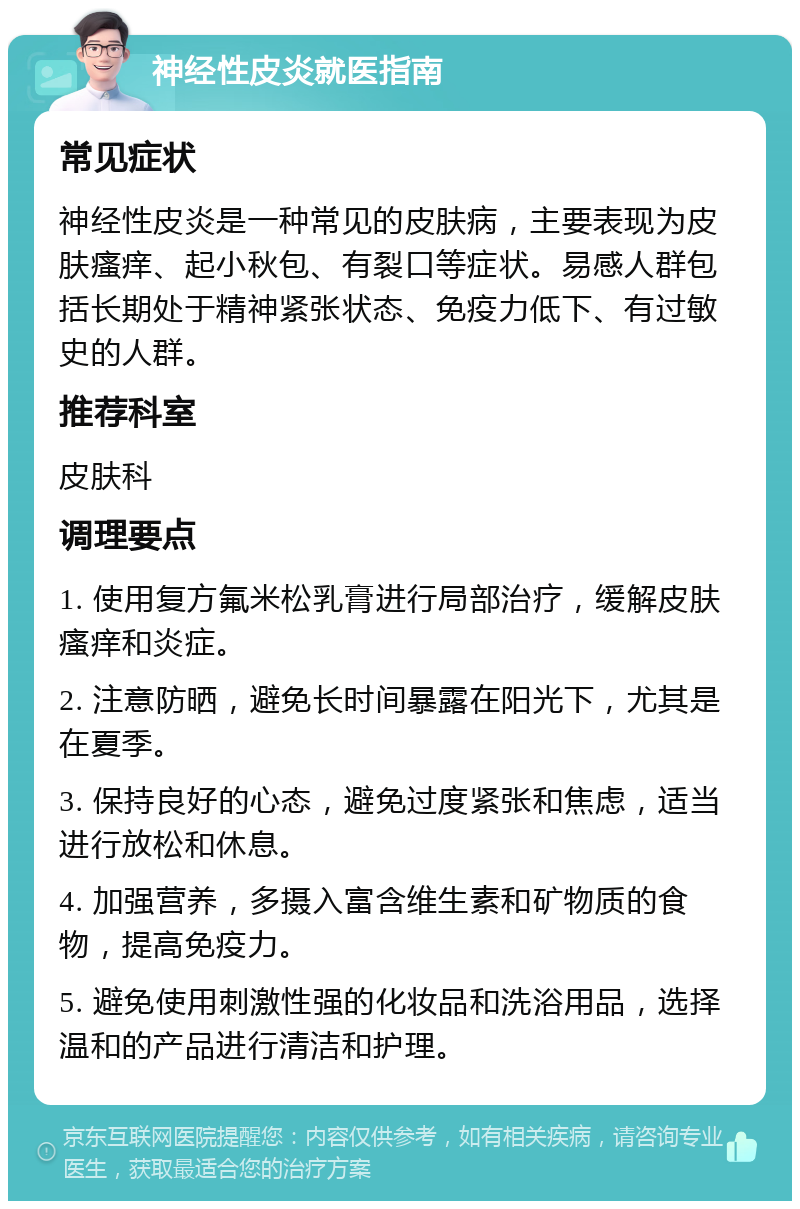 神经性皮炎就医指南 常见症状 神经性皮炎是一种常见的皮肤病，主要表现为皮肤瘙痒、起小秋包、有裂口等症状。易感人群包括长期处于精神紧张状态、免疫力低下、有过敏史的人群。 推荐科室 皮肤科 调理要点 1. 使用复方氟米松乳膏进行局部治疗，缓解皮肤瘙痒和炎症。 2. 注意防晒，避免长时间暴露在阳光下，尤其是在夏季。 3. 保持良好的心态，避免过度紧张和焦虑，适当进行放松和休息。 4. 加强营养，多摄入富含维生素和矿物质的食物，提高免疫力。 5. 避免使用刺激性强的化妆品和洗浴用品，选择温和的产品进行清洁和护理。