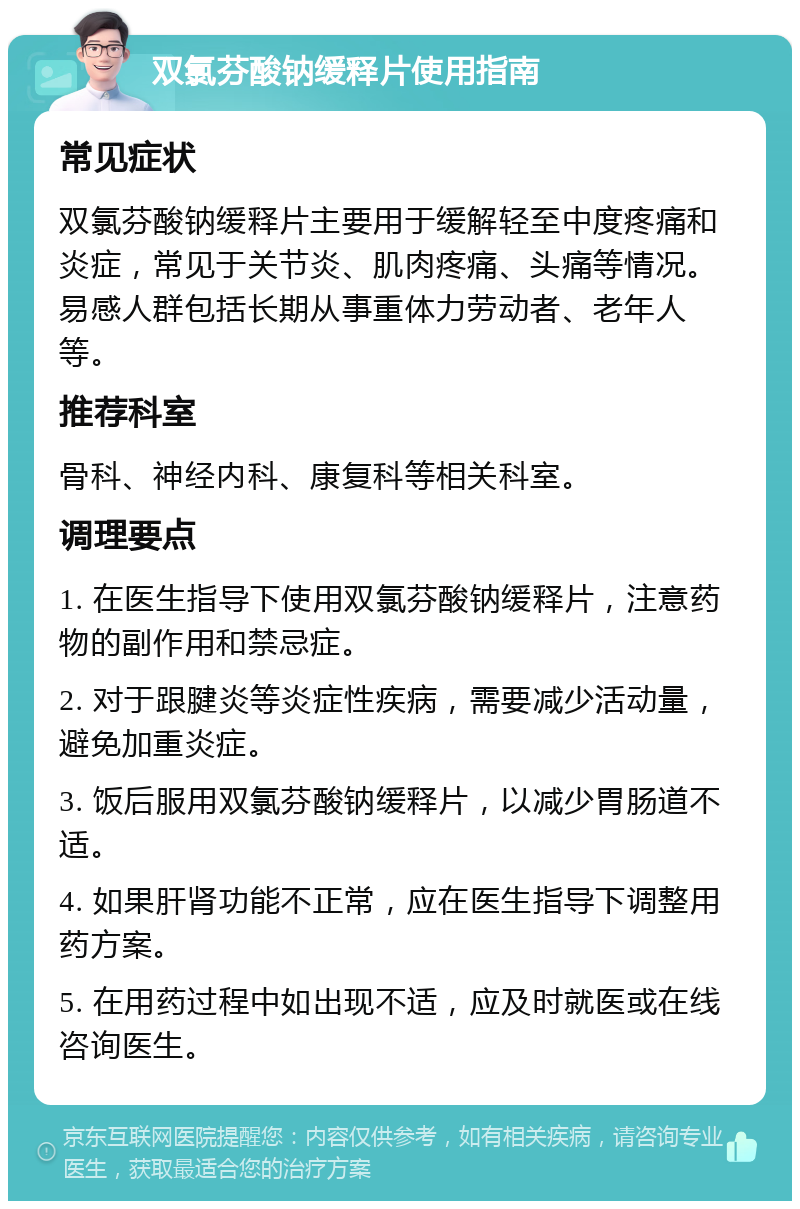 双氯芬酸钠缓释片使用指南 常见症状 双氯芬酸钠缓释片主要用于缓解轻至中度疼痛和炎症，常见于关节炎、肌肉疼痛、头痛等情况。易感人群包括长期从事重体力劳动者、老年人等。 推荐科室 骨科、神经内科、康复科等相关科室。 调理要点 1. 在医生指导下使用双氯芬酸钠缓释片，注意药物的副作用和禁忌症。 2. 对于跟腱炎等炎症性疾病，需要减少活动量，避免加重炎症。 3. 饭后服用双氯芬酸钠缓释片，以减少胃肠道不适。 4. 如果肝肾功能不正常，应在医生指导下调整用药方案。 5. 在用药过程中如出现不适，应及时就医或在线咨询医生。