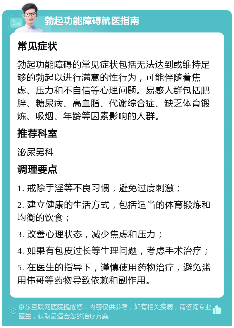 勃起功能障碍就医指南 常见症状 勃起功能障碍的常见症状包括无法达到或维持足够的勃起以进行满意的性行为，可能伴随着焦虑、压力和不自信等心理问题。易感人群包括肥胖、糖尿病、高血脂、代谢综合症、缺乏体育锻炼、吸烟、年龄等因素影响的人群。 推荐科室 泌尿男科 调理要点 1. 戒除手淫等不良习惯，避免过度刺激； 2. 建立健康的生活方式，包括适当的体育锻炼和均衡的饮食； 3. 改善心理状态，减少焦虑和压力； 4. 如果有包皮过长等生理问题，考虑手术治疗； 5. 在医生的指导下，谨慎使用药物治疗，避免滥用伟哥等药物导致依赖和副作用。