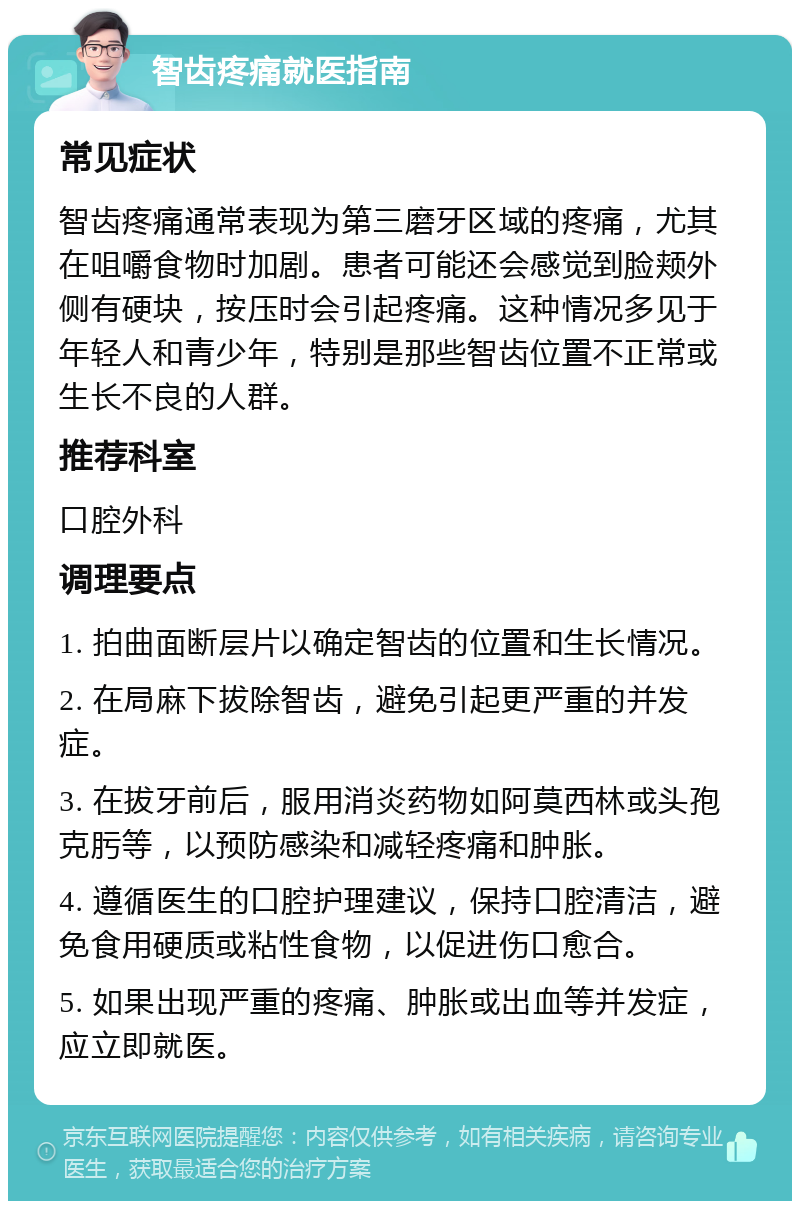 智齿疼痛就医指南 常见症状 智齿疼痛通常表现为第三磨牙区域的疼痛，尤其在咀嚼食物时加剧。患者可能还会感觉到脸颊外侧有硬块，按压时会引起疼痛。这种情况多见于年轻人和青少年，特别是那些智齿位置不正常或生长不良的人群。 推荐科室 口腔外科 调理要点 1. 拍曲面断层片以确定智齿的位置和生长情况。 2. 在局麻下拔除智齿，避免引起更严重的并发症。 3. 在拔牙前后，服用消炎药物如阿莫西林或头孢克肟等，以预防感染和减轻疼痛和肿胀。 4. 遵循医生的口腔护理建议，保持口腔清洁，避免食用硬质或粘性食物，以促进伤口愈合。 5. 如果出现严重的疼痛、肿胀或出血等并发症，应立即就医。