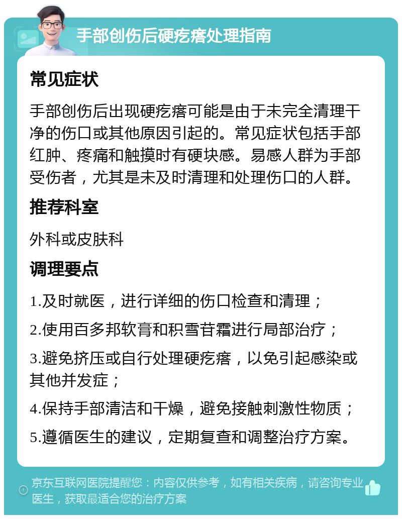 手部创伤后硬疙瘩处理指南 常见症状 手部创伤后出现硬疙瘩可能是由于未完全清理干净的伤口或其他原因引起的。常见症状包括手部红肿、疼痛和触摸时有硬块感。易感人群为手部受伤者，尤其是未及时清理和处理伤口的人群。 推荐科室 外科或皮肤科 调理要点 1.及时就医，进行详细的伤口检查和清理； 2.使用百多邦软膏和积雪苷霜进行局部治疗； 3.避免挤压或自行处理硬疙瘩，以免引起感染或其他并发症； 4.保持手部清洁和干燥，避免接触刺激性物质； 5.遵循医生的建议，定期复查和调整治疗方案。