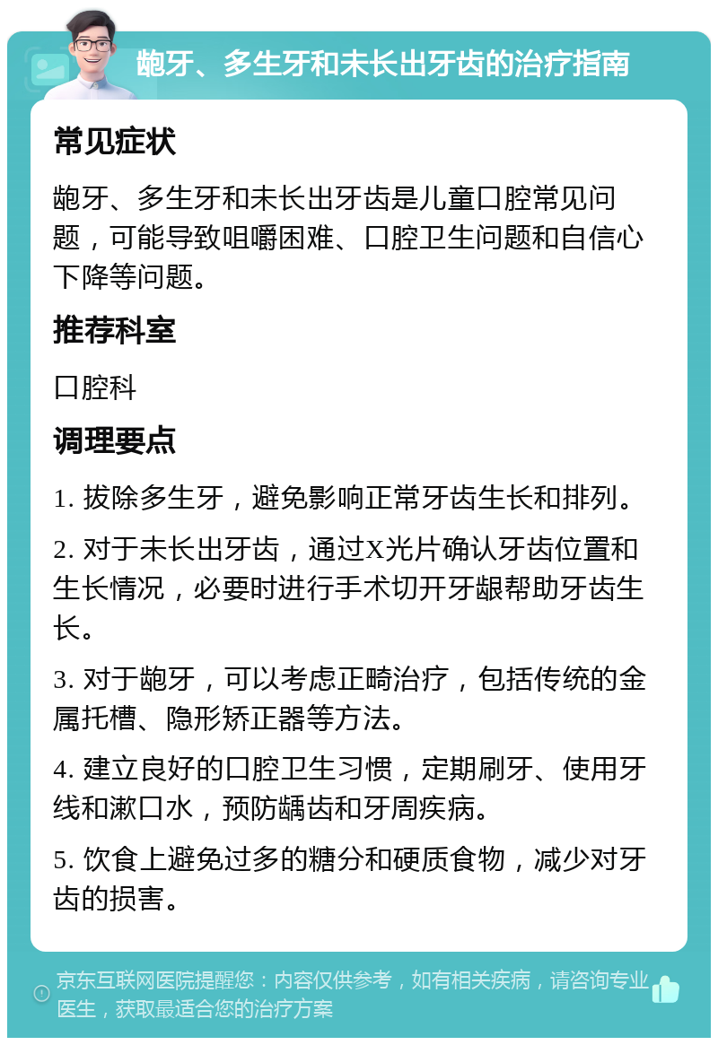 龅牙、多生牙和未长出牙齿的治疗指南 常见症状 龅牙、多生牙和未长出牙齿是儿童口腔常见问题，可能导致咀嚼困难、口腔卫生问题和自信心下降等问题。 推荐科室 口腔科 调理要点 1. 拔除多生牙，避免影响正常牙齿生长和排列。 2. 对于未长出牙齿，通过X光片确认牙齿位置和生长情况，必要时进行手术切开牙龈帮助牙齿生长。 3. 对于龅牙，可以考虑正畸治疗，包括传统的金属托槽、隐形矫正器等方法。 4. 建立良好的口腔卫生习惯，定期刷牙、使用牙线和漱口水，预防龋齿和牙周疾病。 5. 饮食上避免过多的糖分和硬质食物，减少对牙齿的损害。