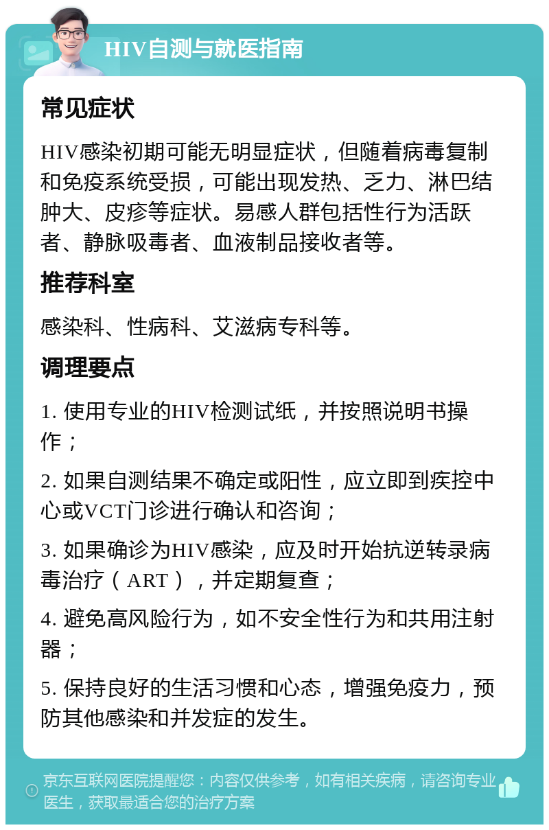 HIV自测与就医指南 常见症状 HIV感染初期可能无明显症状，但随着病毒复制和免疫系统受损，可能出现发热、乏力、淋巴结肿大、皮疹等症状。易感人群包括性行为活跃者、静脉吸毒者、血液制品接收者等。 推荐科室 感染科、性病科、艾滋病专科等。 调理要点 1. 使用专业的HIV检测试纸，并按照说明书操作； 2. 如果自测结果不确定或阳性，应立即到疾控中心或VCT门诊进行确认和咨询； 3. 如果确诊为HIV感染，应及时开始抗逆转录病毒治疗（ART），并定期复查； 4. 避免高风险行为，如不安全性行为和共用注射器； 5. 保持良好的生活习惯和心态，增强免疫力，预防其他感染和并发症的发生。