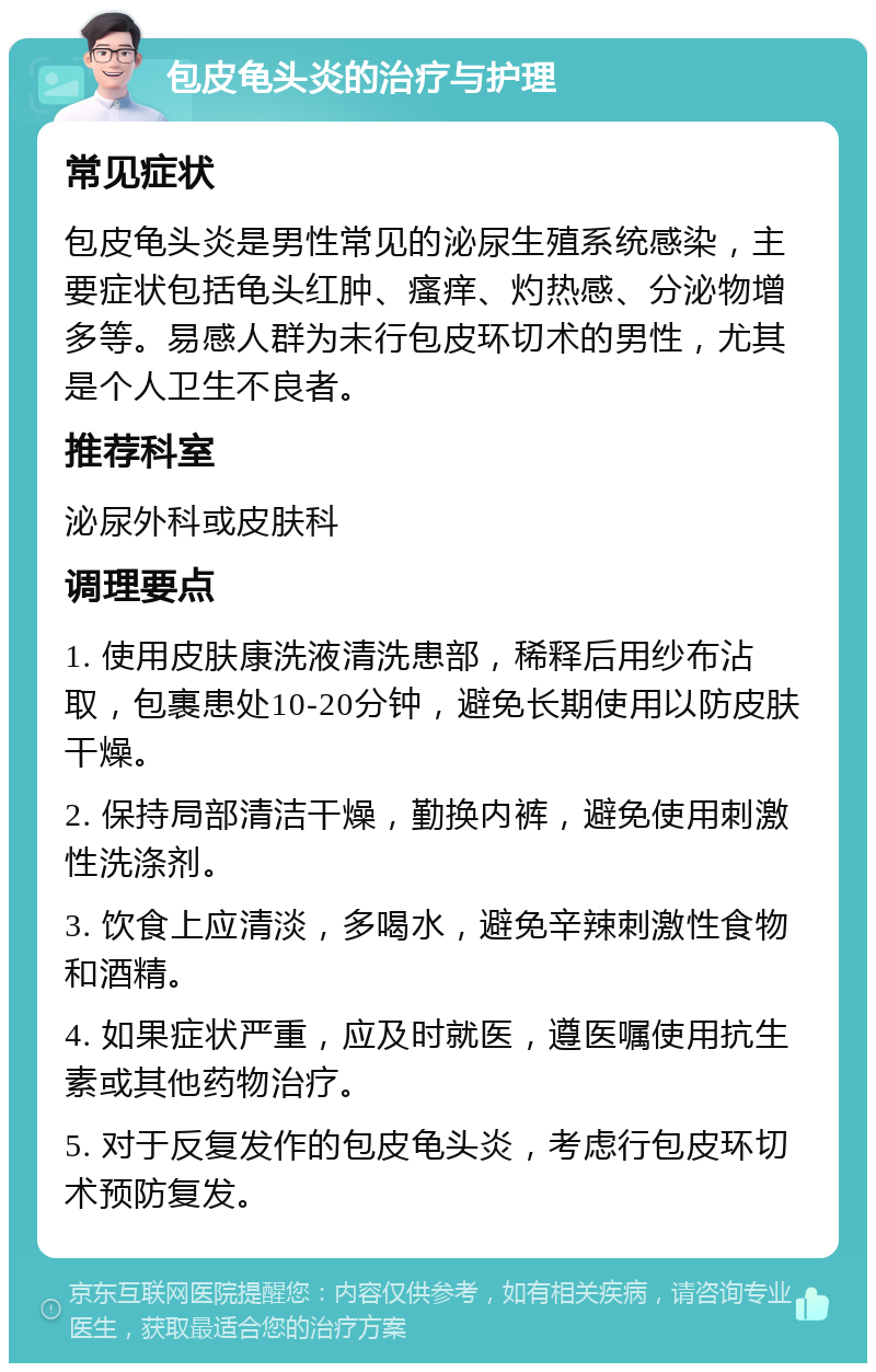 包皮龟头炎的治疗与护理 常见症状 包皮龟头炎是男性常见的泌尿生殖系统感染，主要症状包括龟头红肿、瘙痒、灼热感、分泌物增多等。易感人群为未行包皮环切术的男性，尤其是个人卫生不良者。 推荐科室 泌尿外科或皮肤科 调理要点 1. 使用皮肤康洗液清洗患部，稀释后用纱布沾取，包裹患处10-20分钟，避免长期使用以防皮肤干燥。 2. 保持局部清洁干燥，勤换内裤，避免使用刺激性洗涤剂。 3. 饮食上应清淡，多喝水，避免辛辣刺激性食物和酒精。 4. 如果症状严重，应及时就医，遵医嘱使用抗生素或其他药物治疗。 5. 对于反复发作的包皮龟头炎，考虑行包皮环切术预防复发。