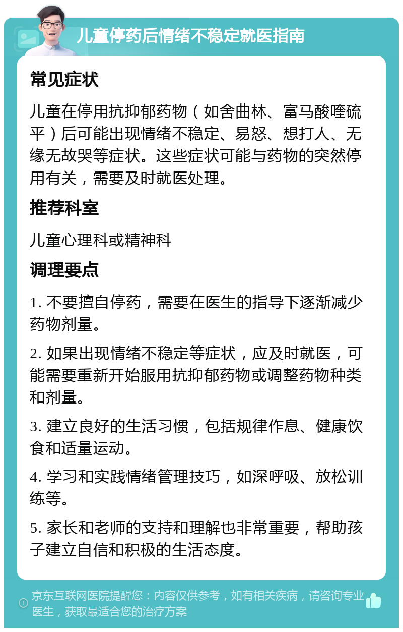 儿童停药后情绪不稳定就医指南 常见症状 儿童在停用抗抑郁药物（如舍曲林、富马酸喹硫平）后可能出现情绪不稳定、易怒、想打人、无缘无故哭等症状。这些症状可能与药物的突然停用有关，需要及时就医处理。 推荐科室 儿童心理科或精神科 调理要点 1. 不要擅自停药，需要在医生的指导下逐渐减少药物剂量。 2. 如果出现情绪不稳定等症状，应及时就医，可能需要重新开始服用抗抑郁药物或调整药物种类和剂量。 3. 建立良好的生活习惯，包括规律作息、健康饮食和适量运动。 4. 学习和实践情绪管理技巧，如深呼吸、放松训练等。 5. 家长和老师的支持和理解也非常重要，帮助孩子建立自信和积极的生活态度。