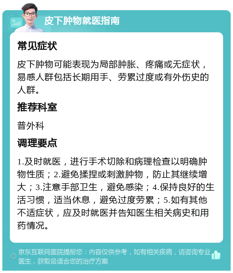 皮下肿物就医指南 常见症状 皮下肿物可能表现为局部肿胀、疼痛或无症状，易感人群包括长期用手、劳累过度或有外伤史的人群。 推荐科室 普外科 调理要点 1.及时就医，进行手术切除和病理检查以明确肿物性质；2.避免揉捏或刺激肿物，防止其继续增大；3.注意手部卫生，避免感染；4.保持良好的生活习惯，适当休息，避免过度劳累；5.如有其他不适症状，应及时就医并告知医生相关病史和用药情况。