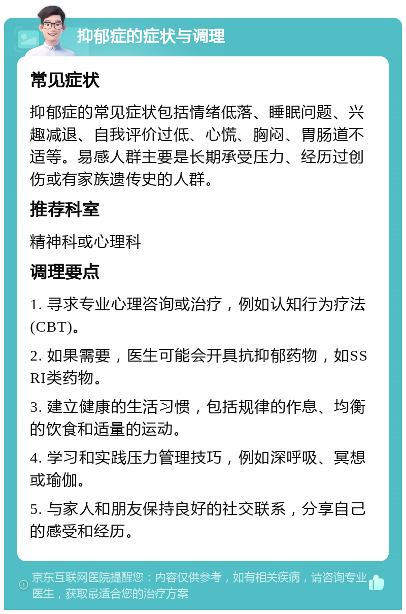 抑郁症的症状与调理 常见症状 抑郁症的常见症状包括情绪低落、睡眠问题、兴趣减退、自我评价过低、心慌、胸闷、胃肠道不适等。易感人群主要是长期承受压力、经历过创伤或有家族遗传史的人群。 推荐科室 精神科或心理科 调理要点 1. 寻求专业心理咨询或治疗，例如认知行为疗法(CBT)。 2. 如果需要，医生可能会开具抗抑郁药物，如SSRI类药物。 3. 建立健康的生活习惯，包括规律的作息、均衡的饮食和适量的运动。 4. 学习和实践压力管理技巧，例如深呼吸、冥想或瑜伽。 5. 与家人和朋友保持良好的社交联系，分享自己的感受和经历。