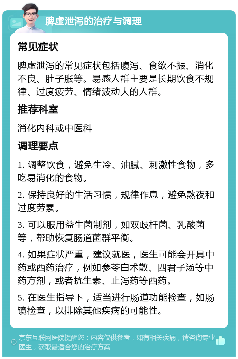 脾虚泄泻的治疗与调理 常见症状 脾虚泄泻的常见症状包括腹泻、食欲不振、消化不良、肚子胀等。易感人群主要是长期饮食不规律、过度疲劳、情绪波动大的人群。 推荐科室 消化内科或中医科 调理要点 1. 调整饮食，避免生冷、油腻、刺激性食物，多吃易消化的食物。 2. 保持良好的生活习惯，规律作息，避免熬夜和过度劳累。 3. 可以服用益生菌制剂，如双歧杆菌、乳酸菌等，帮助恢复肠道菌群平衡。 4. 如果症状严重，建议就医，医生可能会开具中药或西药治疗，例如参苓白术散、四君子汤等中药方剂，或者抗生素、止泻药等西药。 5. 在医生指导下，适当进行肠道功能检查，如肠镜检查，以排除其他疾病的可能性。