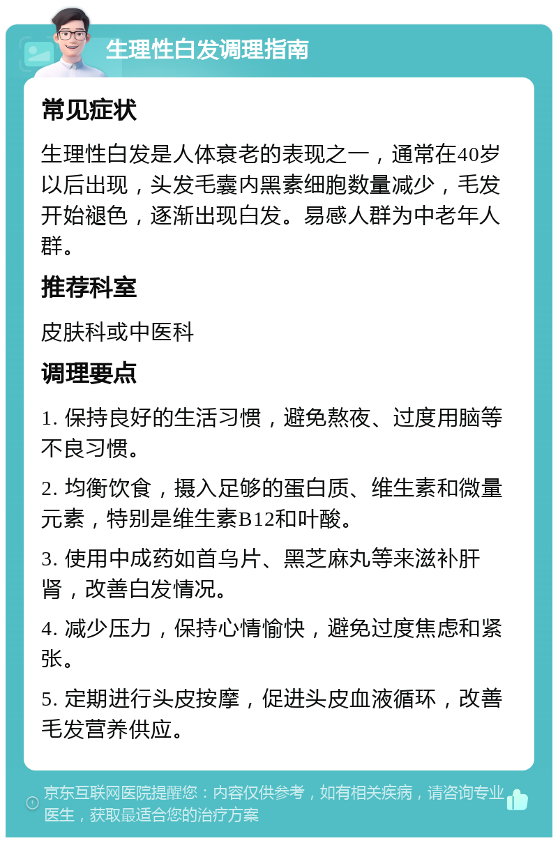 生理性白发调理指南 常见症状 生理性白发是人体衰老的表现之一，通常在40岁以后出现，头发毛囊内黑素细胞数量减少，毛发开始褪色，逐渐出现白发。易感人群为中老年人群。 推荐科室 皮肤科或中医科 调理要点 1. 保持良好的生活习惯，避免熬夜、过度用脑等不良习惯。 2. 均衡饮食，摄入足够的蛋白质、维生素和微量元素，特别是维生素B12和叶酸。 3. 使用中成药如首乌片、黑芝麻丸等来滋补肝肾，改善白发情况。 4. 减少压力，保持心情愉快，避免过度焦虑和紧张。 5. 定期进行头皮按摩，促进头皮血液循环，改善毛发营养供应。