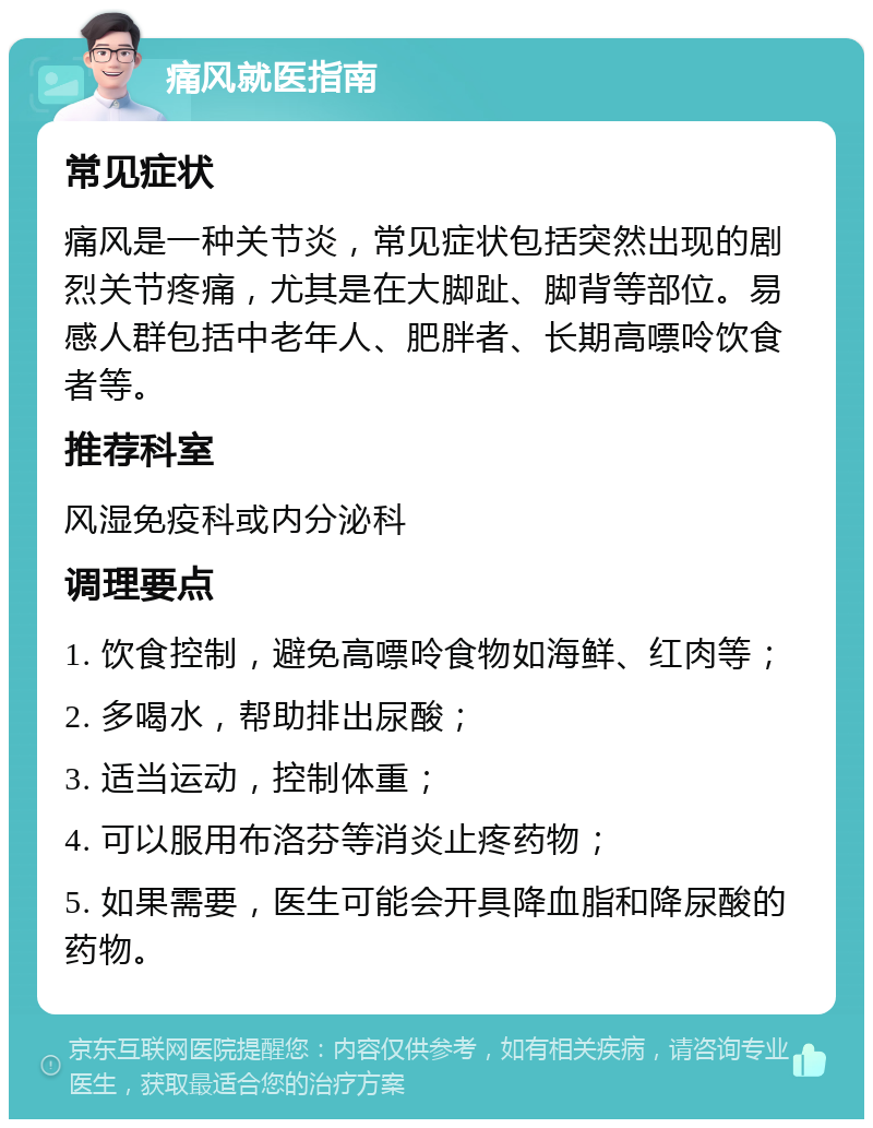 痛风就医指南 常见症状 痛风是一种关节炎，常见症状包括突然出现的剧烈关节疼痛，尤其是在大脚趾、脚背等部位。易感人群包括中老年人、肥胖者、长期高嘌呤饮食者等。 推荐科室 风湿免疫科或内分泌科 调理要点 1. 饮食控制，避免高嘌呤食物如海鲜、红肉等； 2. 多喝水，帮助排出尿酸； 3. 适当运动，控制体重； 4. 可以服用布洛芬等消炎止疼药物； 5. 如果需要，医生可能会开具降血脂和降尿酸的药物。