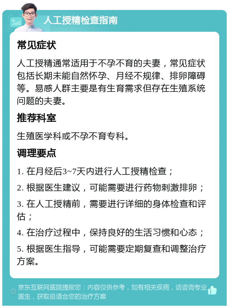 人工授精检查指南 常见症状 人工授精通常适用于不孕不育的夫妻，常见症状包括长期未能自然怀孕、月经不规律、排卵障碍等。易感人群主要是有生育需求但存在生殖系统问题的夫妻。 推荐科室 生殖医学科或不孕不育专科。 调理要点 1. 在月经后3~7天内进行人工授精检查； 2. 根据医生建议，可能需要进行药物刺激排卵； 3. 在人工授精前，需要进行详细的身体检查和评估； 4. 在治疗过程中，保持良好的生活习惯和心态； 5. 根据医生指导，可能需要定期复查和调整治疗方案。