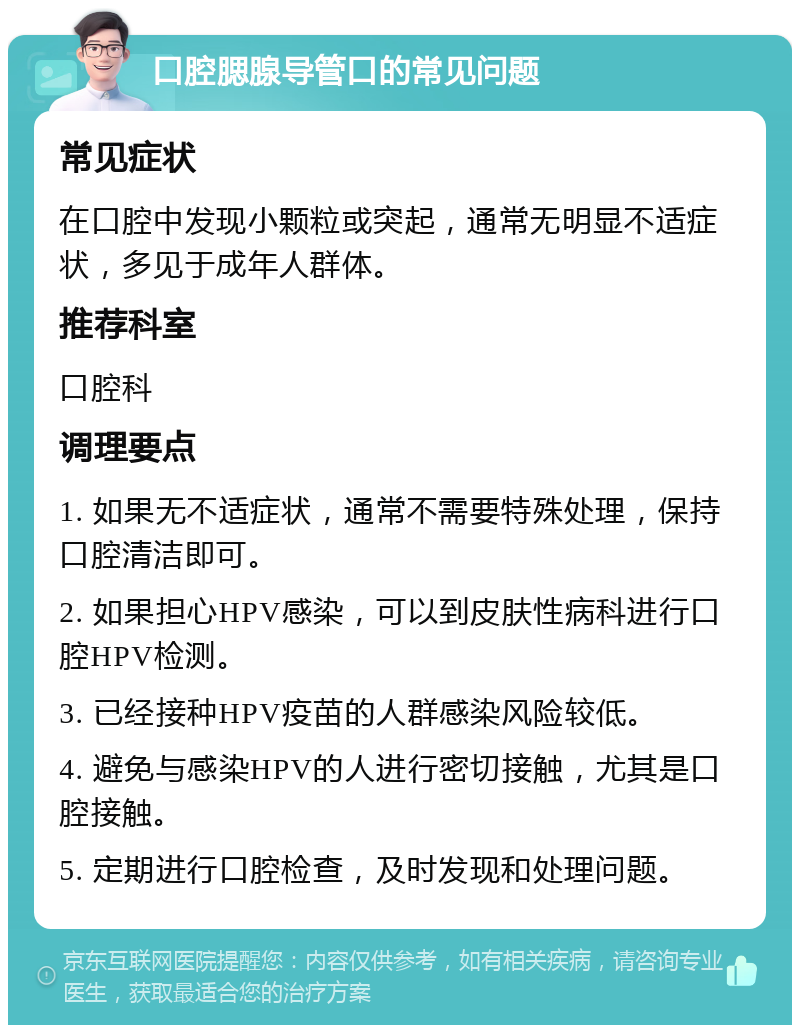 口腔腮腺导管口的常见问题 常见症状 在口腔中发现小颗粒或突起，通常无明显不适症状，多见于成年人群体。 推荐科室 口腔科 调理要点 1. 如果无不适症状，通常不需要特殊处理，保持口腔清洁即可。 2. 如果担心HPV感染，可以到皮肤性病科进行口腔HPV检测。 3. 已经接种HPV疫苗的人群感染风险较低。 4. 避免与感染HPV的人进行密切接触，尤其是口腔接触。 5. 定期进行口腔检查，及时发现和处理问题。