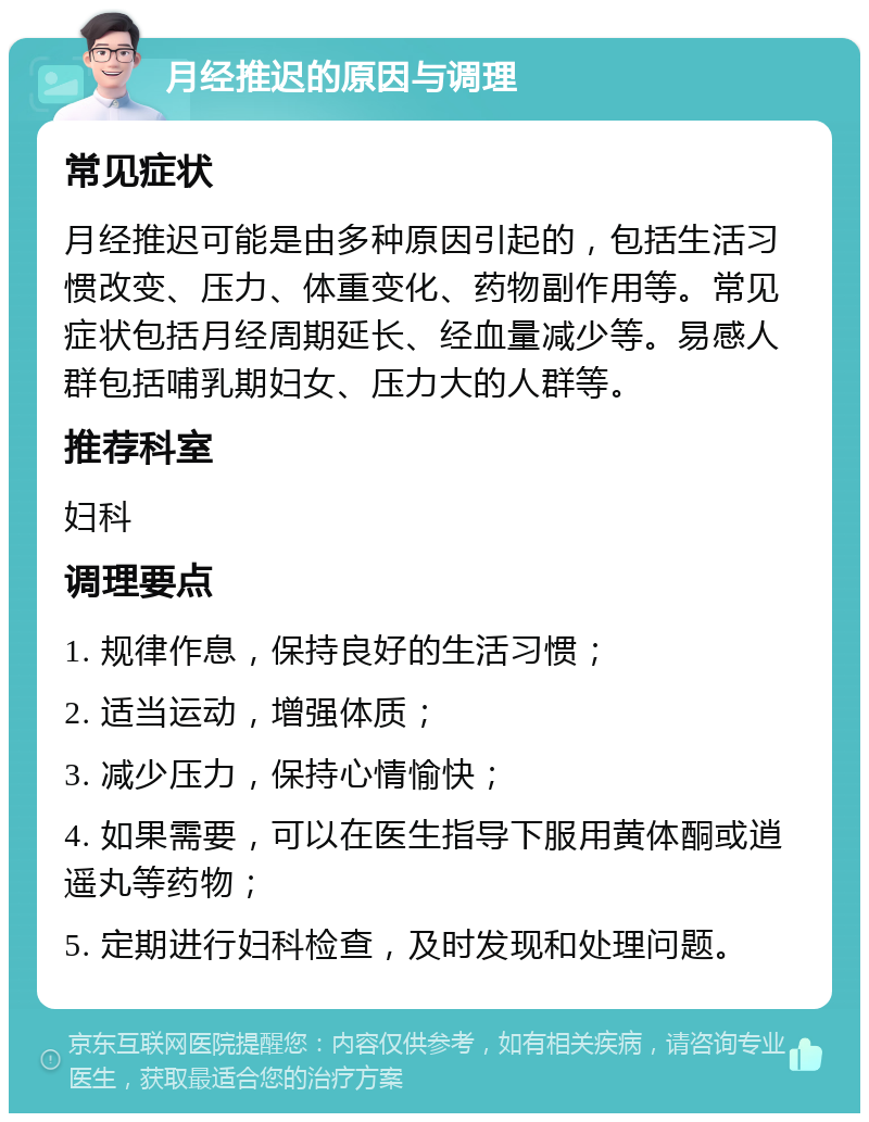 月经推迟的原因与调理 常见症状 月经推迟可能是由多种原因引起的，包括生活习惯改变、压力、体重变化、药物副作用等。常见症状包括月经周期延长、经血量减少等。易感人群包括哺乳期妇女、压力大的人群等。 推荐科室 妇科 调理要点 1. 规律作息，保持良好的生活习惯； 2. 适当运动，增强体质； 3. 减少压力，保持心情愉快； 4. 如果需要，可以在医生指导下服用黄体酮或逍遥丸等药物； 5. 定期进行妇科检查，及时发现和处理问题。