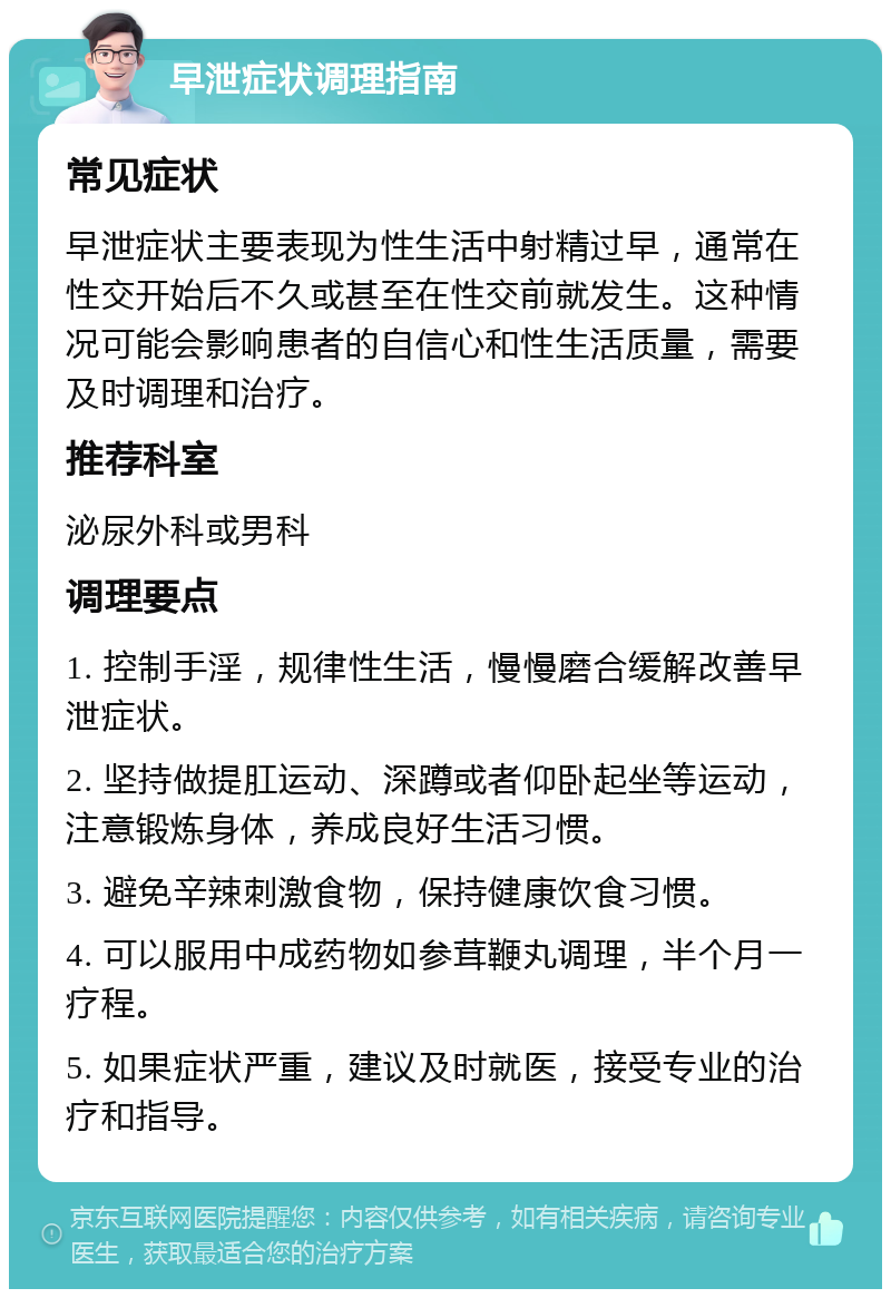 早泄症状调理指南 常见症状 早泄症状主要表现为性生活中射精过早，通常在性交开始后不久或甚至在性交前就发生。这种情况可能会影响患者的自信心和性生活质量，需要及时调理和治疗。 推荐科室 泌尿外科或男科 调理要点 1. 控制手淫，规律性生活，慢慢磨合缓解改善早泄症状。 2. 坚持做提肛运动、深蹲或者仰卧起坐等运动，注意锻炼身体，养成良好生活习惯。 3. 避免辛辣刺激食物，保持健康饮食习惯。 4. 可以服用中成药物如参茸鞭丸调理，半个月一疗程。 5. 如果症状严重，建议及时就医，接受专业的治疗和指导。