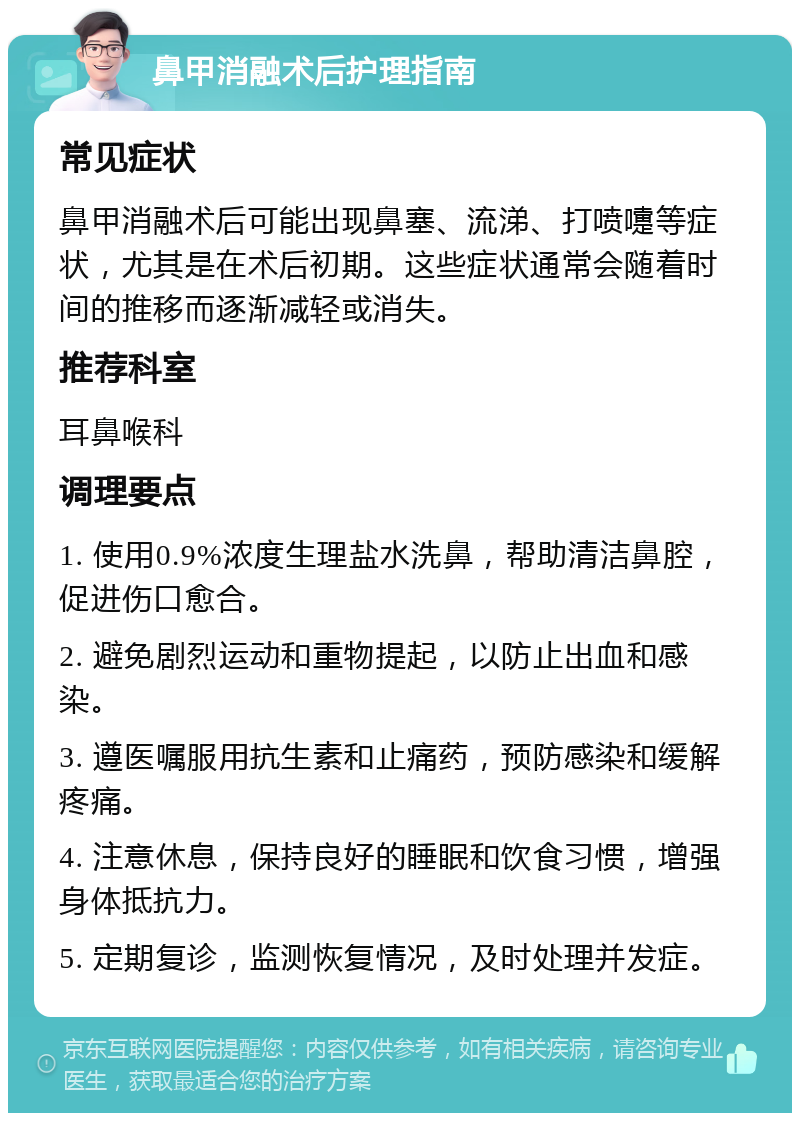 鼻甲消融术后护理指南 常见症状 鼻甲消融术后可能出现鼻塞、流涕、打喷嚏等症状，尤其是在术后初期。这些症状通常会随着时间的推移而逐渐减轻或消失。 推荐科室 耳鼻喉科 调理要点 1. 使用0.9%浓度生理盐水洗鼻，帮助清洁鼻腔，促进伤口愈合。 2. 避免剧烈运动和重物提起，以防止出血和感染。 3. 遵医嘱服用抗生素和止痛药，预防感染和缓解疼痛。 4. 注意休息，保持良好的睡眠和饮食习惯，增强身体抵抗力。 5. 定期复诊，监测恢复情况，及时处理并发症。