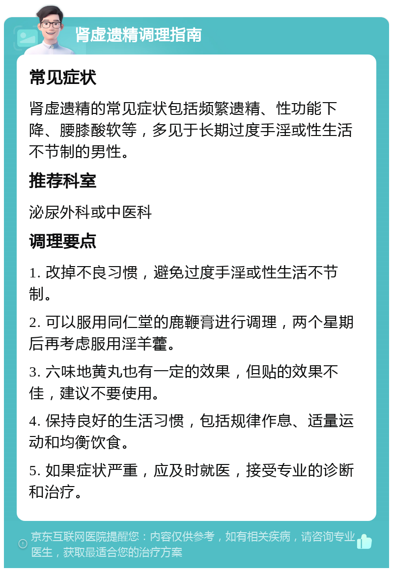 肾虚遗精调理指南 常见症状 肾虚遗精的常见症状包括频繁遗精、性功能下降、腰膝酸软等，多见于长期过度手淫或性生活不节制的男性。 推荐科室 泌尿外科或中医科 调理要点 1. 改掉不良习惯，避免过度手淫或性生活不节制。 2. 可以服用同仁堂的鹿鞭膏进行调理，两个星期后再考虑服用淫羊藿。 3. 六味地黄丸也有一定的效果，但贴的效果不佳，建议不要使用。 4. 保持良好的生活习惯，包括规律作息、适量运动和均衡饮食。 5. 如果症状严重，应及时就医，接受专业的诊断和治疗。