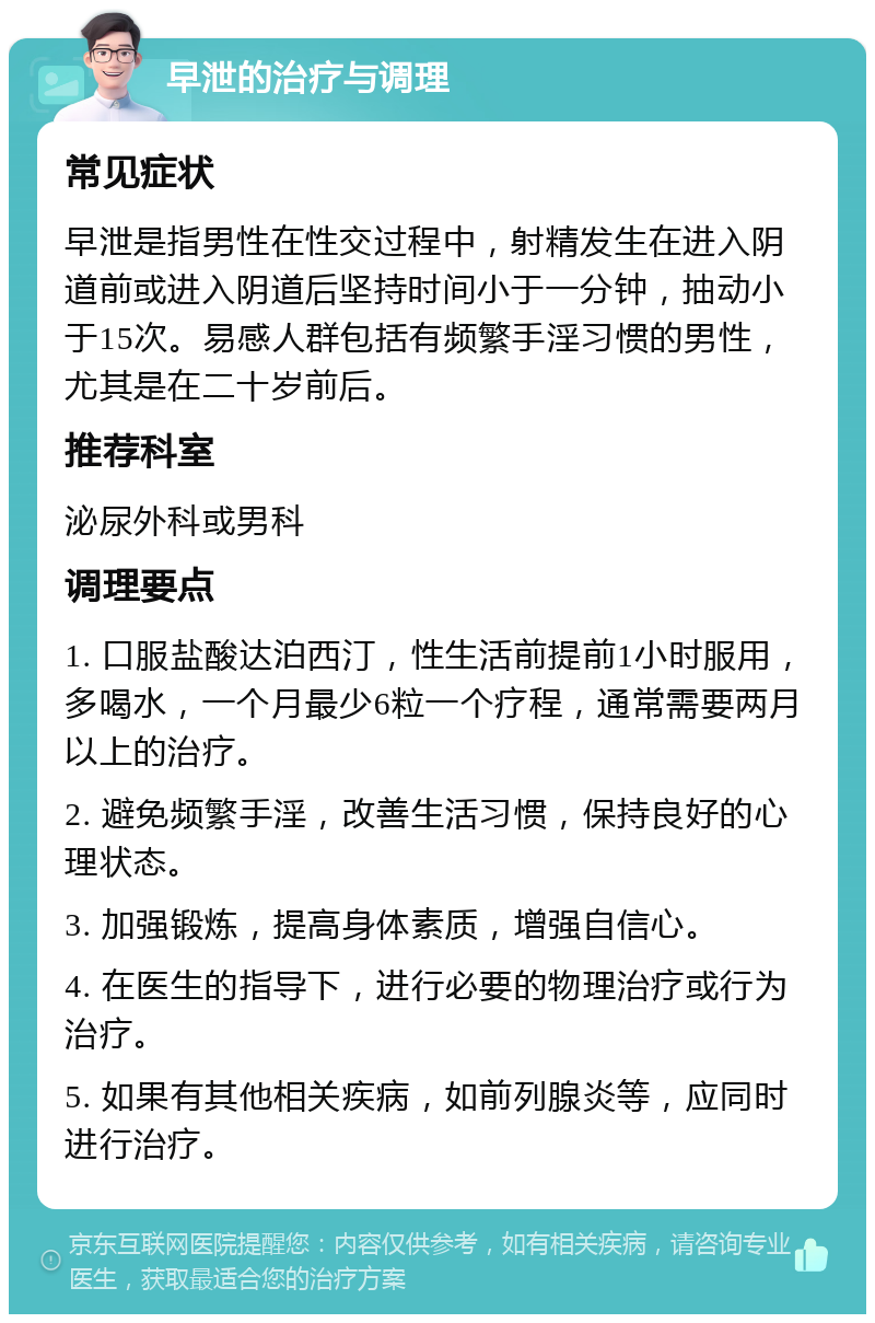 早泄的治疗与调理 常见症状 早泄是指男性在性交过程中，射精发生在进入阴道前或进入阴道后坚持时间小于一分钟，抽动小于15次。易感人群包括有频繁手淫习惯的男性，尤其是在二十岁前后。 推荐科室 泌尿外科或男科 调理要点 1. 口服盐酸达泊西汀，性生活前提前1小时服用，多喝水，一个月最少6粒一个疗程，通常需要两月以上的治疗。 2. 避免频繁手淫，改善生活习惯，保持良好的心理状态。 3. 加强锻炼，提高身体素质，增强自信心。 4. 在医生的指导下，进行必要的物理治疗或行为治疗。 5. 如果有其他相关疾病，如前列腺炎等，应同时进行治疗。