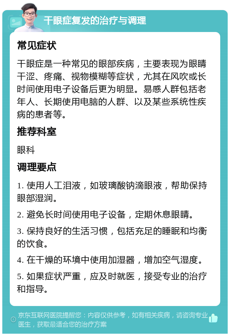 干眼症复发的治疗与调理 常见症状 干眼症是一种常见的眼部疾病，主要表现为眼睛干涩、疼痛、视物模糊等症状，尤其在风吹或长时间使用电子设备后更为明显。易感人群包括老年人、长期使用电脑的人群、以及某些系统性疾病的患者等。 推荐科室 眼科 调理要点 1. 使用人工泪液，如玻璃酸钠滴眼液，帮助保持眼部湿润。 2. 避免长时间使用电子设备，定期休息眼睛。 3. 保持良好的生活习惯，包括充足的睡眠和均衡的饮食。 4. 在干燥的环境中使用加湿器，增加空气湿度。 5. 如果症状严重，应及时就医，接受专业的治疗和指导。