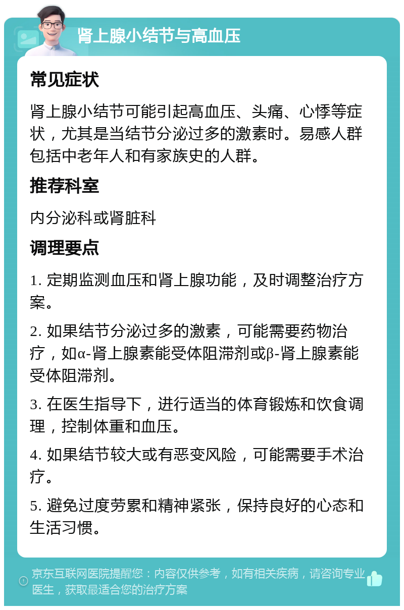 肾上腺小结节与高血压 常见症状 肾上腺小结节可能引起高血压、头痛、心悸等症状，尤其是当结节分泌过多的激素时。易感人群包括中老年人和有家族史的人群。 推荐科室 内分泌科或肾脏科 调理要点 1. 定期监测血压和肾上腺功能，及时调整治疗方案。 2. 如果结节分泌过多的激素，可能需要药物治疗，如α-肾上腺素能受体阻滞剂或β-肾上腺素能受体阻滞剂。 3. 在医生指导下，进行适当的体育锻炼和饮食调理，控制体重和血压。 4. 如果结节较大或有恶变风险，可能需要手术治疗。 5. 避免过度劳累和精神紧张，保持良好的心态和生活习惯。