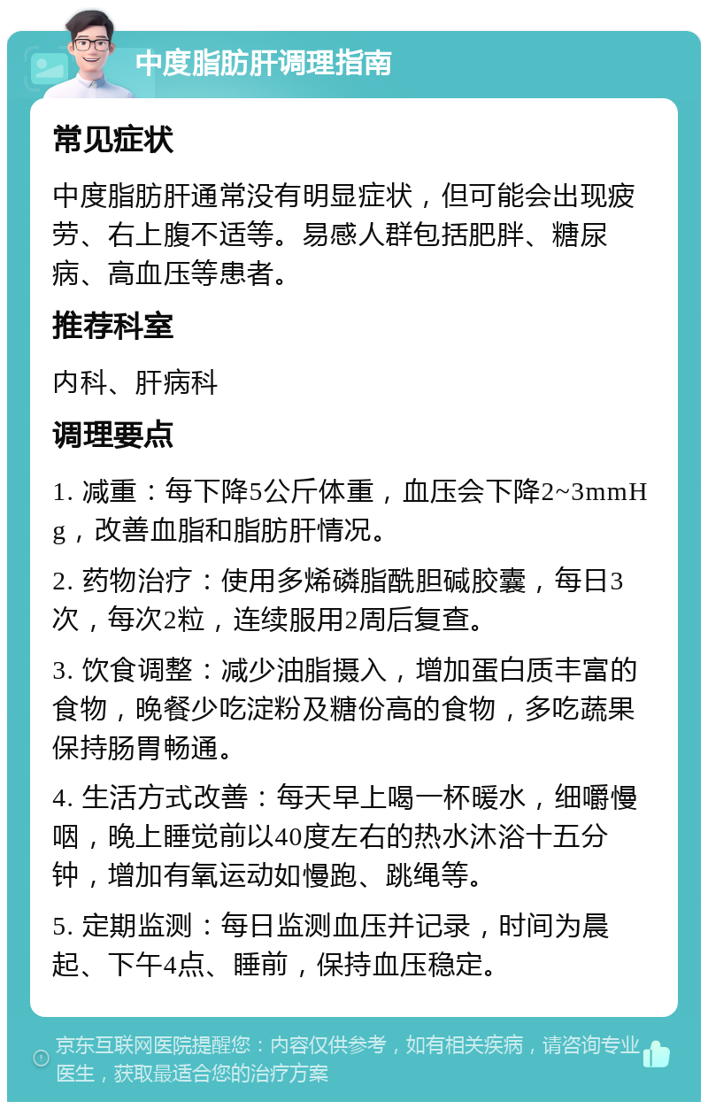 中度脂肪肝调理指南 常见症状 中度脂肪肝通常没有明显症状，但可能会出现疲劳、右上腹不适等。易感人群包括肥胖、糖尿病、高血压等患者。 推荐科室 内科、肝病科 调理要点 1. 减重：每下降5公斤体重，血压会下降2~3mmHg，改善血脂和脂肪肝情况。 2. 药物治疗：使用多烯磷脂酰胆碱胶囊，每日3次，每次2粒，连续服用2周后复查。 3. 饮食调整：减少油脂摄入，增加蛋白质丰富的食物，晚餐少吃淀粉及糖份高的食物，多吃蔬果保持肠胃畅通。 4. 生活方式改善：每天早上喝一杯暖水，细嚼慢咽，晚上睡觉前以40度左右的热水沐浴十五分钟，增加有氧运动如慢跑、跳绳等。 5. 定期监测：每日监测血压并记录，时间为晨起、下午4点、睡前，保持血压稳定。