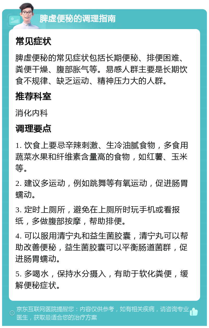 脾虚便秘的调理指南 常见症状 脾虚便秘的常见症状包括长期便秘、排便困难、粪便干燥、腹部胀气等。易感人群主要是长期饮食不规律、缺乏运动、精神压力大的人群。 推荐科室 消化内科 调理要点 1. 饮食上要忌辛辣刺激、生冷油腻食物，多食用蔬菜水果和纤维素含量高的食物，如红薯、玉米等。 2. 建议多运动，例如跳舞等有氧运动，促进肠胃蠕动。 3. 定时上厕所，避免在上厕所时玩手机或看报纸，多做腹部按摩，帮助排便。 4. 可以服用清宁丸和益生菌胶囊，清宁丸可以帮助改善便秘，益生菌胶囊可以平衡肠道菌群，促进肠胃蠕动。 5. 多喝水，保持水分摄入，有助于软化粪便，缓解便秘症状。