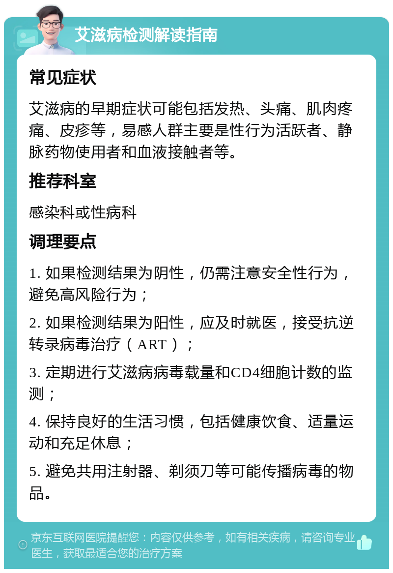 艾滋病检测解读指南 常见症状 艾滋病的早期症状可能包括发热、头痛、肌肉疼痛、皮疹等，易感人群主要是性行为活跃者、静脉药物使用者和血液接触者等。 推荐科室 感染科或性病科 调理要点 1. 如果检测结果为阴性，仍需注意安全性行为，避免高风险行为； 2. 如果检测结果为阳性，应及时就医，接受抗逆转录病毒治疗（ART）； 3. 定期进行艾滋病病毒载量和CD4细胞计数的监测； 4. 保持良好的生活习惯，包括健康饮食、适量运动和充足休息； 5. 避免共用注射器、剃须刀等可能传播病毒的物品。