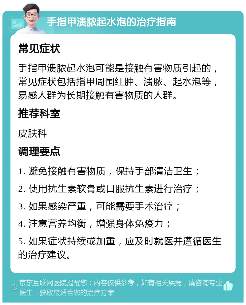 手指甲溃脓起水泡的治疗指南 常见症状 手指甲溃脓起水泡可能是接触有害物质引起的，常见症状包括指甲周围红肿、溃脓、起水泡等，易感人群为长期接触有害物质的人群。 推荐科室 皮肤科 调理要点 1. 避免接触有害物质，保持手部清洁卫生； 2. 使用抗生素软膏或口服抗生素进行治疗； 3. 如果感染严重，可能需要手术治疗； 4. 注意营养均衡，增强身体免疫力； 5. 如果症状持续或加重，应及时就医并遵循医生的治疗建议。