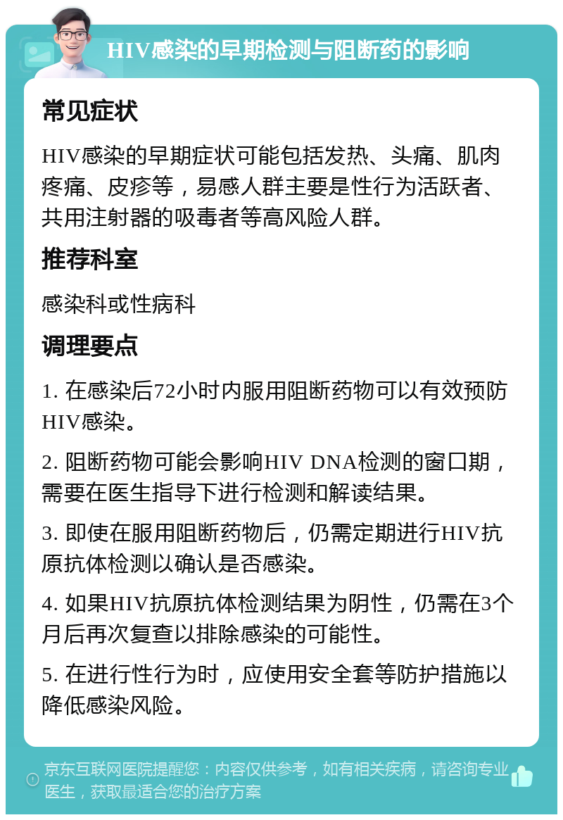 HIV感染的早期检测与阻断药的影响 常见症状 HIV感染的早期症状可能包括发热、头痛、肌肉疼痛、皮疹等，易感人群主要是性行为活跃者、共用注射器的吸毒者等高风险人群。 推荐科室 感染科或性病科 调理要点 1. 在感染后72小时内服用阻断药物可以有效预防HIV感染。 2. 阻断药物可能会影响HIV DNA检测的窗口期，需要在医生指导下进行检测和解读结果。 3. 即使在服用阻断药物后，仍需定期进行HIV抗原抗体检测以确认是否感染。 4. 如果HIV抗原抗体检测结果为阴性，仍需在3个月后再次复查以排除感染的可能性。 5. 在进行性行为时，应使用安全套等防护措施以降低感染风险。