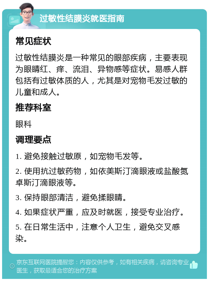 过敏性结膜炎就医指南 常见症状 过敏性结膜炎是一种常见的眼部疾病，主要表现为眼睛红、痒、流泪、异物感等症状。易感人群包括有过敏体质的人，尤其是对宠物毛发过敏的儿童和成人。 推荐科室 眼科 调理要点 1. 避免接触过敏原，如宠物毛发等。 2. 使用抗过敏药物，如依美斯汀滴眼液或盐酸氮卓斯汀滴眼液等。 3. 保持眼部清洁，避免揉眼睛。 4. 如果症状严重，应及时就医，接受专业治疗。 5. 在日常生活中，注意个人卫生，避免交叉感染。