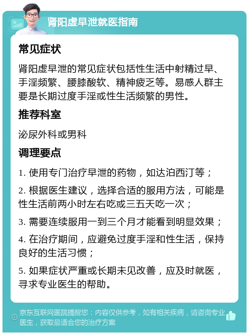 肾阳虚早泄就医指南 常见症状 肾阳虚早泄的常见症状包括性生活中射精过早、手淫频繁、腰膝酸软、精神疲乏等。易感人群主要是长期过度手淫或性生活频繁的男性。 推荐科室 泌尿外科或男科 调理要点 1. 使用专门治疗早泄的药物，如达泊西汀等； 2. 根据医生建议，选择合适的服用方法，可能是性生活前两小时左右吃或三五天吃一次； 3. 需要连续服用一到三个月才能看到明显效果； 4. 在治疗期间，应避免过度手淫和性生活，保持良好的生活习惯； 5. 如果症状严重或长期未见改善，应及时就医，寻求专业医生的帮助。