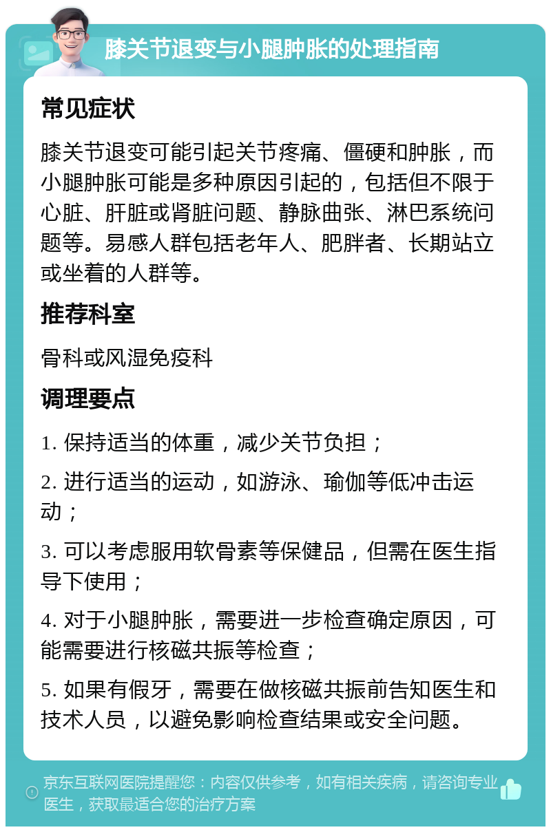 膝关节退变与小腿肿胀的处理指南 常见症状 膝关节退变可能引起关节疼痛、僵硬和肿胀，而小腿肿胀可能是多种原因引起的，包括但不限于心脏、肝脏或肾脏问题、静脉曲张、淋巴系统问题等。易感人群包括老年人、肥胖者、长期站立或坐着的人群等。 推荐科室 骨科或风湿免疫科 调理要点 1. 保持适当的体重，减少关节负担； 2. 进行适当的运动，如游泳、瑜伽等低冲击运动； 3. 可以考虑服用软骨素等保健品，但需在医生指导下使用； 4. 对于小腿肿胀，需要进一步检查确定原因，可能需要进行核磁共振等检查； 5. 如果有假牙，需要在做核磁共振前告知医生和技术人员，以避免影响检查结果或安全问题。