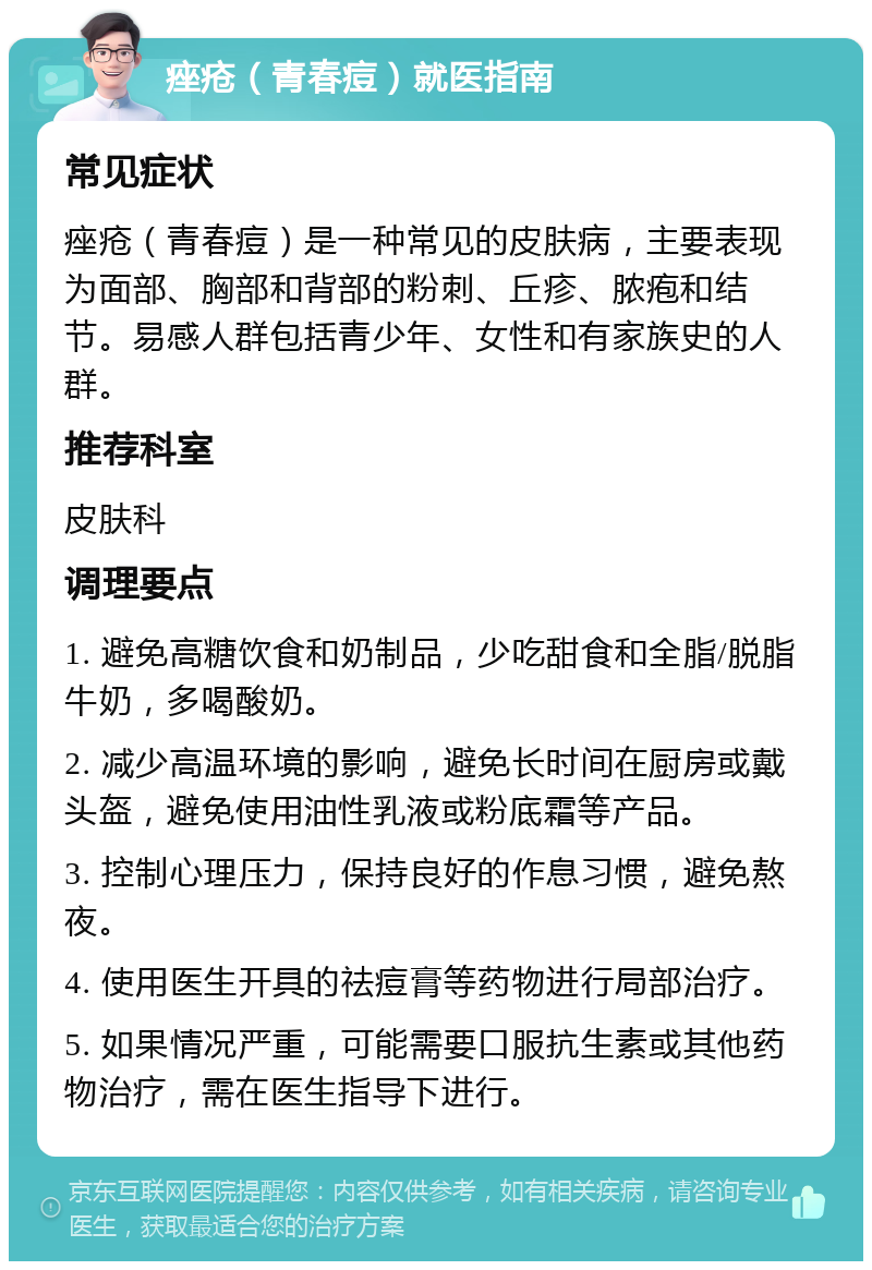 痤疮（青春痘）就医指南 常见症状 痤疮（青春痘）是一种常见的皮肤病，主要表现为面部、胸部和背部的粉刺、丘疹、脓疱和结节。易感人群包括青少年、女性和有家族史的人群。 推荐科室 皮肤科 调理要点 1. 避免高糖饮食和奶制品，少吃甜食和全脂/脱脂牛奶，多喝酸奶。 2. 减少高温环境的影响，避免长时间在厨房或戴头盔，避免使用油性乳液或粉底霜等产品。 3. 控制心理压力，保持良好的作息习惯，避免熬夜。 4. 使用医生开具的祛痘膏等药物进行局部治疗。 5. 如果情况严重，可能需要口服抗生素或其他药物治疗，需在医生指导下进行。