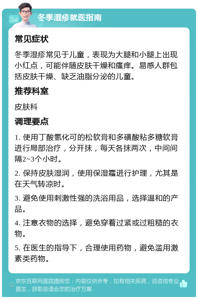 冬季湿疹就医指南 常见症状 冬季湿疹常见于儿童，表现为大腿和小腿上出现小红点，可能伴随皮肤干燥和瘙痒。易感人群包括皮肤干燥、缺乏油脂分泌的儿童。 推荐科室 皮肤科 调理要点 1. 使用丁酸氢化可的松软膏和多磺酸粘多糖软膏进行局部治疗，分开抹，每天各抹两次，中间间隔2~3个小时。 2. 保持皮肤湿润，使用保湿霜进行护理，尤其是在天气转凉时。 3. 避免使用刺激性强的洗浴用品，选择温和的产品。 4. 注意衣物的选择，避免穿着过紧或过粗糙的衣物。 5. 在医生的指导下，合理使用药物，避免滥用激素类药物。