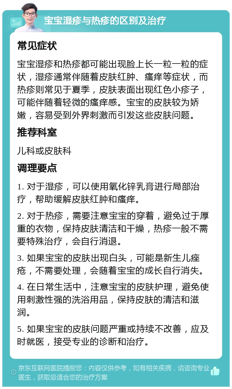 宝宝湿疹与热疹的区别及治疗 常见症状 宝宝湿疹和热疹都可能出现脸上长一粒一粒的症状，湿疹通常伴随着皮肤红肿、瘙痒等症状，而热疹则常见于夏季，皮肤表面出现红色小疹子，可能伴随着轻微的瘙痒感。宝宝的皮肤较为娇嫩，容易受到外界刺激而引发这些皮肤问题。 推荐科室 儿科或皮肤科 调理要点 1. 对于湿疹，可以使用氧化锌乳膏进行局部治疗，帮助缓解皮肤红肿和瘙痒。 2. 对于热疹，需要注意宝宝的穿着，避免过于厚重的衣物，保持皮肤清洁和干燥，热疹一般不需要特殊治疗，会自行消退。 3. 如果宝宝的皮肤出现白头，可能是新生儿痤疮，不需要处理，会随着宝宝的成长自行消失。 4. 在日常生活中，注意宝宝的皮肤护理，避免使用刺激性强的洗浴用品，保持皮肤的清洁和滋润。 5. 如果宝宝的皮肤问题严重或持续不改善，应及时就医，接受专业的诊断和治疗。