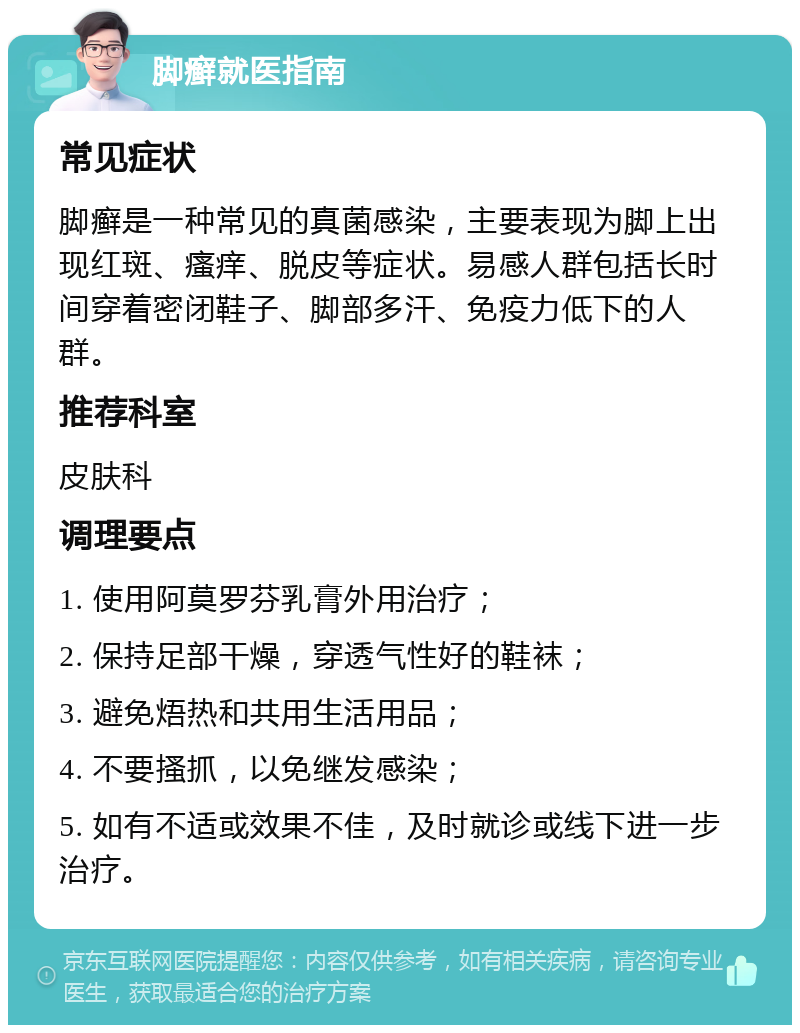 脚癣就医指南 常见症状 脚癣是一种常见的真菌感染，主要表现为脚上出现红斑、瘙痒、脱皮等症状。易感人群包括长时间穿着密闭鞋子、脚部多汗、免疫力低下的人群。 推荐科室 皮肤科 调理要点 1. 使用阿莫罗芬乳膏外用治疗； 2. 保持足部干燥，穿透气性好的鞋袜； 3. 避免焐热和共用生活用品； 4. 不要搔抓，以免继发感染； 5. 如有不适或效果不佳，及时就诊或线下进一步治疗。