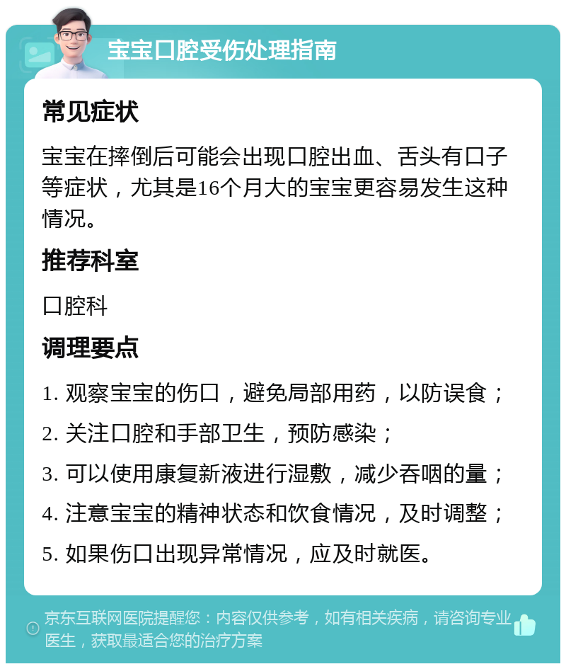 宝宝口腔受伤处理指南 常见症状 宝宝在摔倒后可能会出现口腔出血、舌头有口子等症状，尤其是16个月大的宝宝更容易发生这种情况。 推荐科室 口腔科 调理要点 1. 观察宝宝的伤口，避免局部用药，以防误食； 2. 关注口腔和手部卫生，预防感染； 3. 可以使用康复新液进行湿敷，减少吞咽的量； 4. 注意宝宝的精神状态和饮食情况，及时调整； 5. 如果伤口出现异常情况，应及时就医。